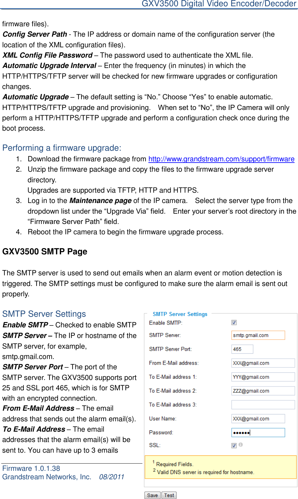     GXV3500 Digital Video Encoder/Decoder Firmware 1.0.1.38                                                     Page 21 of 32     Grandstream Networks, Inc.  08/2011  firmware files). Config Server Path - The IP address or domain name of the configuration server (the location of the XML configuration files). XML Config File Password – The password used to authenticate the XML file. Automatic Upgrade Interval – Enter the frequency (in minutes) in which the HTTP/HTTPS/TFTP server will be checked for new firmware upgrades or configuration changes. Automatic Upgrade – The default setting is “No.” Choose “Yes” to enable automatic.   HTTP/HTTPS/TFTP upgrade and provisioning.    When set to “No”, the IP Camera will only perform a HTTP/HTTPS/TFTP upgrade and perform a configuration check once during the boot process.  Performing a firmware upgrade: 1.  Download the firmware package from http://www.grandstream.com/support/firmware 2.  Unzip the firmware package and copy the files to the firmware upgrade server directory.          Upgrades are supported via TFTP, HTTP and HTTPS. 3.  Log in to the Maintenance page of the IP camera.    Select the server type from the dropdown list under the “Upgrade Via” field.    Enter your server‟s root directory in the “Firmware Server Path” field. 4.  Reboot the IP camera to begin the firmware upgrade process.    GXV3500 SMTP Page  The SMTP server is used to send out emails when an alarm event or motion detection is triggered. The SMTP settings must be configured to make sure the alarm email is sent out properly.  SMTP Server Settings Enable SMTP – Checked to enable SMTP SMTP Server – The IP or hostname of the SMTP server, for example, smtp.gmail.com. SMTP Server Port – The port of the SMTP server. The GXV3500 supports port 25 and SSL port 465, which is for SMTP with an encrypted connection. From E-Mail Address – The email address that sends out the alarm email(s). To E-Mail Address – The email addresses that the alarm email(s) will be sent to. You can have up to 3 emails 