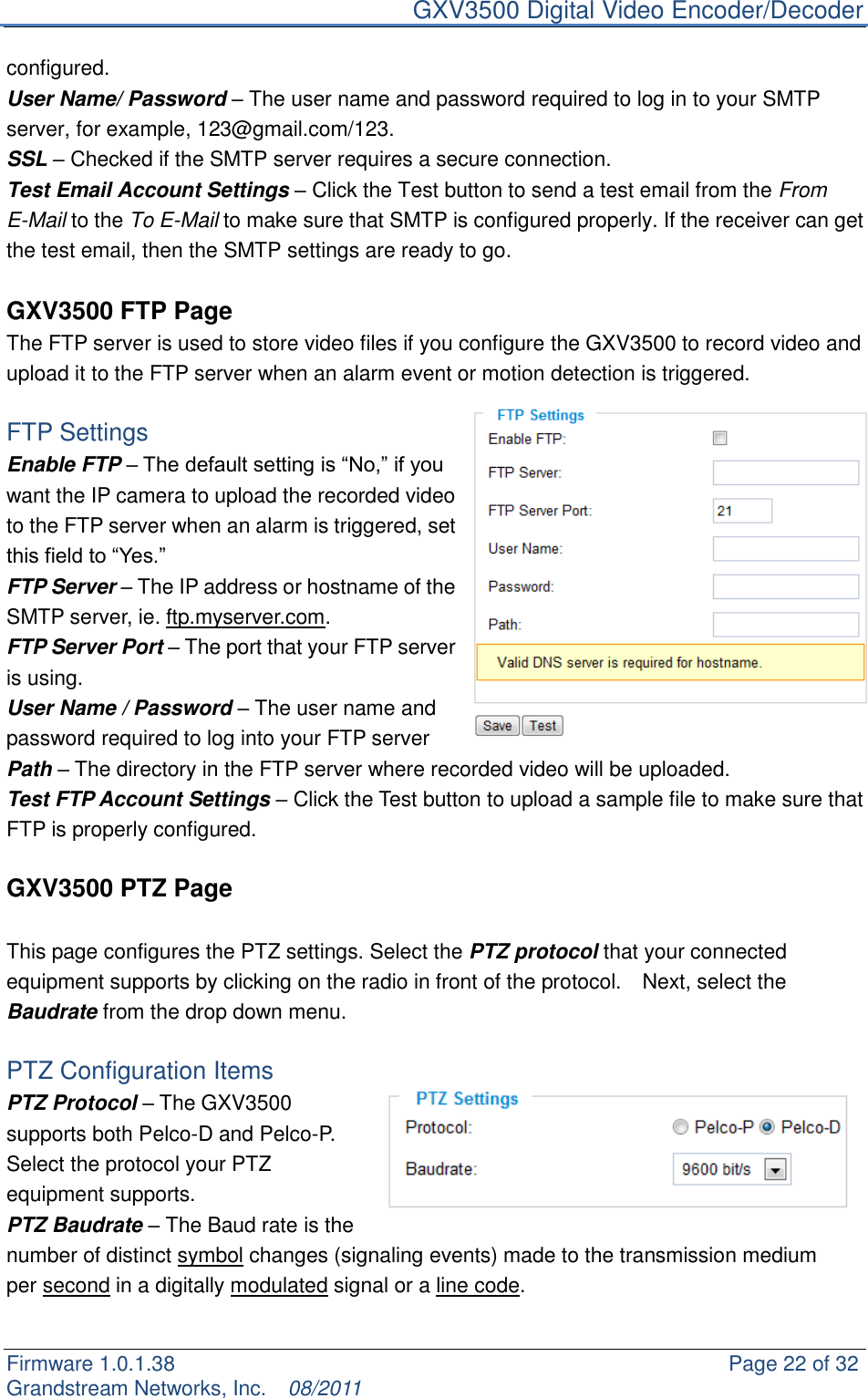     GXV3500 Digital Video Encoder/Decoder Firmware 1.0.1.38                                                     Page 22 of 32     Grandstream Networks, Inc.  08/2011  configured. User Name/ Password – The user name and password required to log in to your SMTP server, for example, 123@gmail.com/123. SSL – Checked if the SMTP server requires a secure connection. Test Email Account Settings – Click the Test button to send a test email from the From E-Mail to the To E-Mail to make sure that SMTP is configured properly. If the receiver can get the test email, then the SMTP settings are ready to go.    GXV3500 FTP Page The FTP server is used to store video files if you configure the GXV3500 to record video and upload it to the FTP server when an alarm event or motion detection is triggered.  FTP Settings Enable FTP – The default setting is “No,” if you want the IP camera to upload the recorded video to the FTP server when an alarm is triggered, set this field to “Yes.” FTP Server – The IP address or hostname of the SMTP server, ie. ftp.myserver.com. FTP Server Port – The port that your FTP server is using. User Name / Password – The user name and password required to log into your FTP server Path – The directory in the FTP server where recorded video will be uploaded. Test FTP Account Settings – Click the Test button to upload a sample file to make sure that FTP is properly configured.  GXV3500 PTZ Page  This page configures the PTZ settings. Select the PTZ protocol that your connected equipment supports by clicking on the radio in front of the protocol.    Next, select the Baudrate from the drop down menu.      PTZ Configuration Items PTZ Protocol – The GXV3500 supports both Pelco-D and Pelco-P. Select the protocol your PTZ equipment supports. PTZ Baudrate – The Baud rate is the number of distinct symbol changes (signaling events) made to the transmission medium per second in a digitally modulated signal or a line code.  