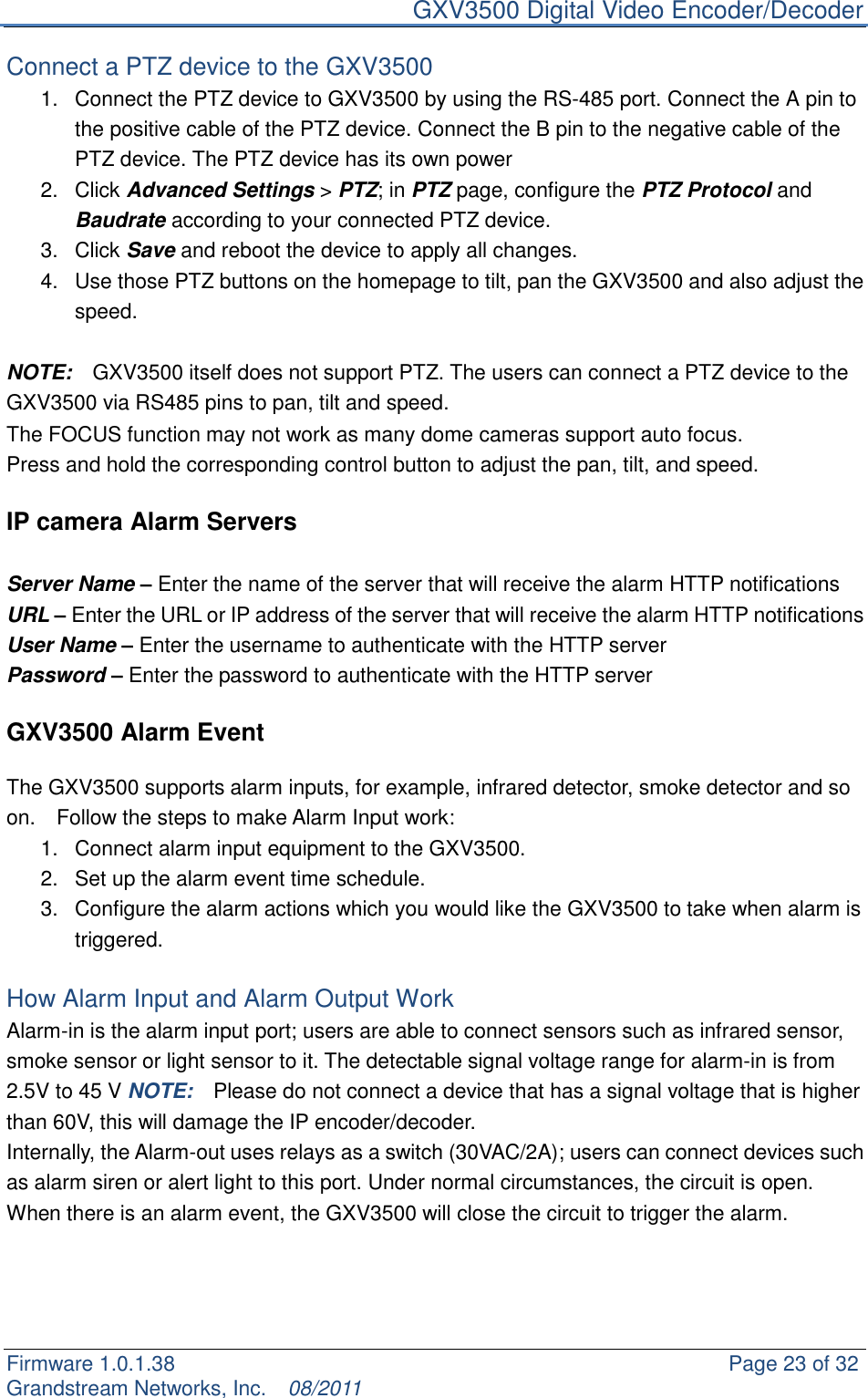     GXV3500 Digital Video Encoder/Decoder Firmware 1.0.1.38                                                     Page 23 of 32     Grandstream Networks, Inc.  08/2011  Connect a PTZ device to the GXV3500 1.  Connect the PTZ device to GXV3500 by using the RS-485 port. Connect the A pin to the positive cable of the PTZ device. Connect the B pin to the negative cable of the PTZ device. The PTZ device has its own power 2.  Click Advanced Settings &gt; PTZ; in PTZ page, configure the PTZ Protocol and Baudrate according to your connected PTZ device. 3.  Click Save and reboot the device to apply all changes.   4.  Use those PTZ buttons on the homepage to tilt, pan the GXV3500 and also adjust the speed.  NOTE:    GXV3500 itself does not support PTZ. The users can connect a PTZ device to the GXV3500 via RS485 pins to pan, tilt and speed. The FOCUS function may not work as many dome cameras support auto focus. Press and hold the corresponding control button to adjust the pan, tilt, and speed.  IP camera Alarm Servers  Server Name – Enter the name of the server that will receive the alarm HTTP notifications URL – Enter the URL or IP address of the server that will receive the alarm HTTP notifications User Name – Enter the username to authenticate with the HTTP server Password – Enter the password to authenticate with the HTTP server  GXV3500 Alarm Event    The GXV3500 supports alarm inputs, for example, infrared detector, smoke detector and so on.    Follow the steps to make Alarm Input work: 1.  Connect alarm input equipment to the GXV3500. 2.  Set up the alarm event time schedule. 3.  Configure the alarm actions which you would like the GXV3500 to take when alarm is triggered.  How Alarm Input and Alarm Output Work Alarm-in is the alarm input port; users are able to connect sensors such as infrared sensor, smoke sensor or light sensor to it. The detectable signal voltage range for alarm-in is from 2.5V to 45 V NOTE:  Please do not connect a device that has a signal voltage that is higher than 60V, this will damage the IP encoder/decoder. Internally, the Alarm-out uses relays as a switch (30VAC/2A); users can connect devices such as alarm siren or alert light to this port. Under normal circumstances, the circuit is open. When there is an alarm event, the GXV3500 will close the circuit to trigger the alarm.     