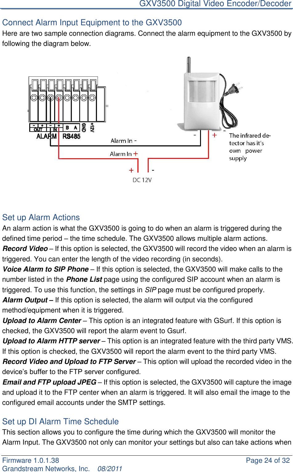     GXV3500 Digital Video Encoder/Decoder Firmware 1.0.1.38                                                     Page 24 of 32     Grandstream Networks, Inc.  08/2011  Connect Alarm Input Equipment to the GXV3500 Here are two sample connection diagrams. Connect the alarm equipment to the GXV3500 by following the diagram below.      Set up Alarm Actions An alarm action is what the GXV3500 is going to do when an alarm is triggered during the defined time period – the time schedule. The GXV3500 allows multiple alarm actions.   Record Video – If this option is selected, the GXV3500 will record the video when an alarm is triggered. You can enter the length of the video recording (in seconds).     Voice Alarm to SIP Phone – If this option is selected, the GXV3500 will make calls to the number listed in the Phone List page using the configured SIP account when an alarm is triggered. To use this function, the settings in SIP page must be configured properly. Alarm Output – If this option is selected, the alarm will output via the configured method/equipment when it is triggered. Upload to Alarm Center – This option is an integrated feature with GSurf. If this option is checked, the GXV3500 will report the alarm event to Gsurf. Upload to Alarm HTTP server – This option is an integrated feature with the third party VMS. If this option is checked, the GXV3500 will report the alarm event to the third party VMS. Record Video and Upload to FTP Server – This option will upload the recorded video in the device‟s buffer to the FTP server configured. Email and FTP upload JPEG – If this option is selected, the GXV3500 will capture the image and upload it to the FTP center when an alarm is triggered. It will also email the image to the configured email accounts under the SMTP settings.  Set up DI Alarm Time Schedule   This section allows you to configure the time during which the GXV3500 will monitor the Alarm Input. The GXV3500 not only can monitor your settings but also can take actions when 