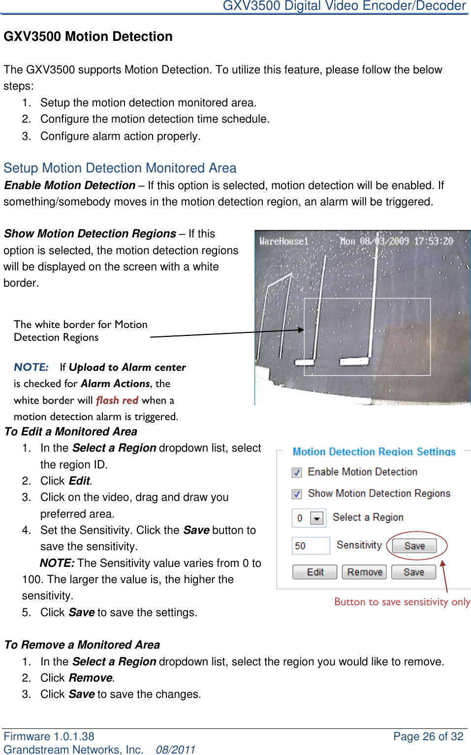     GXV3500 Digital Video Encoder/Decoder Firmware 1.0.1.38                                                     Page 26 of 32     Grandstream Networks, Inc.  08/2011  GXV3500 Motion Detection  The GXV3500 supports Motion Detection. To utilize this feature, please follow the below steps:   1.  Setup the motion detection monitored area.   2.  Configure the motion detection time schedule. 3.  Configure alarm action properly.  Setup Motion Detection Monitored Area Enable Motion Detection – If this option is selected, motion detection will be enabled. If something/somebody moves in the motion detection region, an alarm will be triggered.  Show Motion Detection Regions – If this option is selected, the motion detection regions will be displayed on the screen with a white border.           To Edit a Monitored Area 1.  In the Select a Region dropdown list, select the region ID. 2.  Click Edit. 3.  Click on the video, drag and draw you preferred area. 4.  Set the Sensitivity. Click the Save button to save the sensitivity.    NOTE: The Sensitivity value varies from 0 to 100. The larger the value is, the higher the sensitivity.   5.  Click Save to save the settings.  To Remove a Monitored Area 1.  In the Select a Region dropdown list, select the region you would like to remove. 2.  Click Remove. 3.  Click Save to save the changes.  The white border for Motion Detection Regions  NOTE:  If Upload to Alarm center is checked for Alarm Actions, the white border will flash red when a motion detection alarm is triggered.  Button to save sensitivity only 