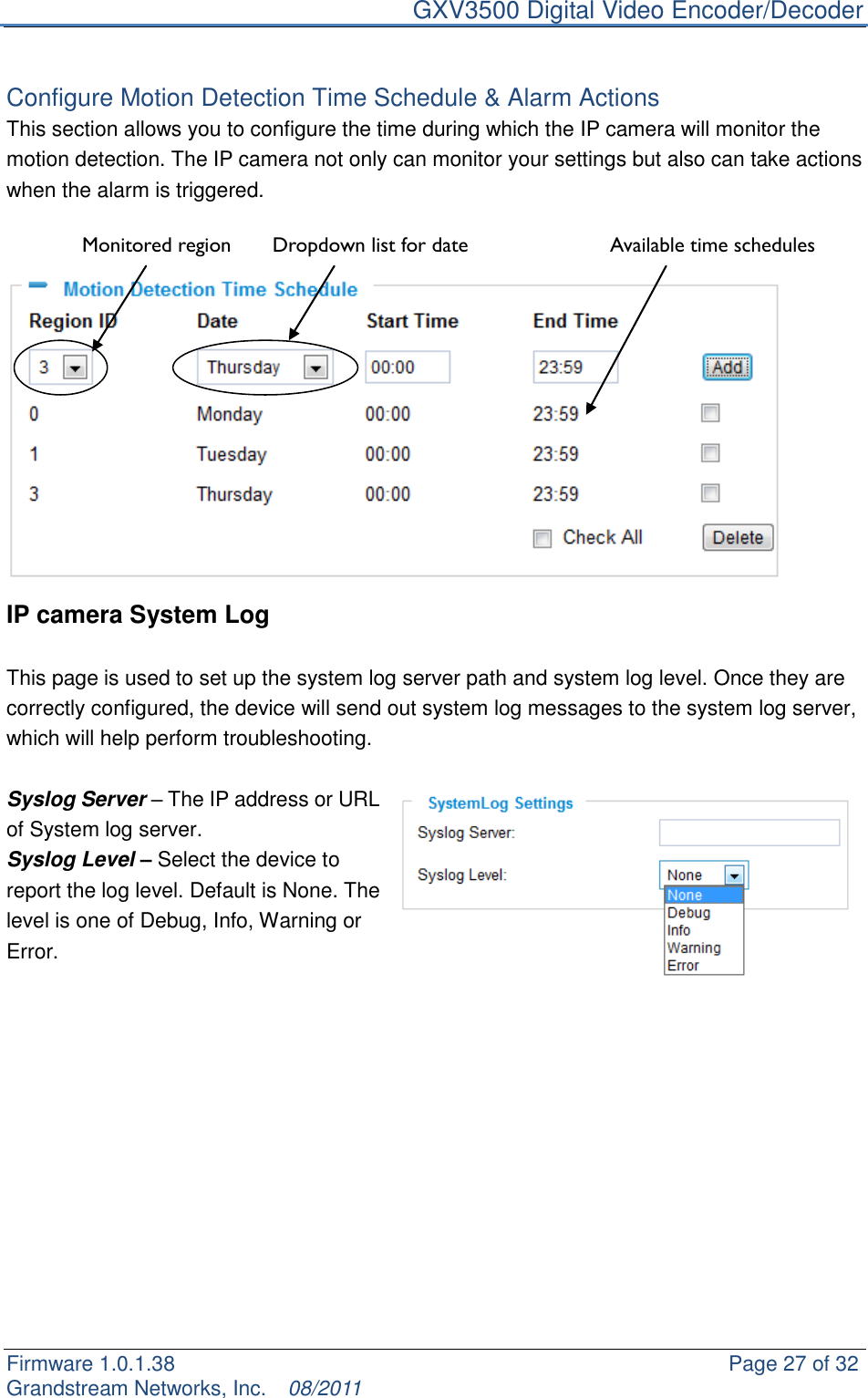     GXV3500 Digital Video Encoder/Decoder Firmware 1.0.1.38                                                     Page 27 of 32     Grandstream Networks, Inc.  08/2011   Configure Motion Detection Time Schedule &amp; Alarm Actions This section allows you to configure the time during which the IP camera will monitor the motion detection. The IP camera not only can monitor your settings but also can take actions when the alarm is triggered.                IP camera System Log  This page is used to set up the system log server path and system log level. Once they are correctly configured, the device will send out system log messages to the system log server, which will help perform troubleshooting.  Syslog Server – The IP address or URL of System log server. Syslog Level – Select the device to report the log level. Default is None. The level is one of Debug, Info, Warning or Error.             Dropdown list for date Available time schedules Monitored region 