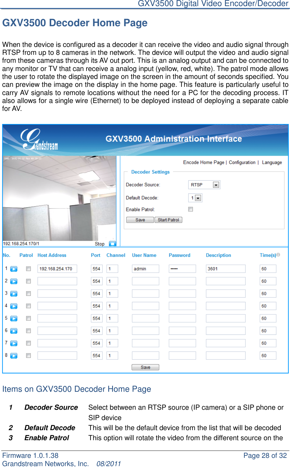     GXV3500 Digital Video Encoder/Decoder Firmware 1.0.1.38                                                     Page 28 of 32     Grandstream Networks, Inc.  08/2011  GXV3500 Decoder Home Page  When the device is configured as a decoder it can receive the video and audio signal through RTSP from up to 8 cameras in the network. The device will output the video and audio signal from these cameras through its AV out port. This is an analog output and can be connected to any monitor or TV that can receive a analog input (yellow, red, white). The patrol mode allows the user to rotate the displayed image on the screen in the amount of seconds specified. You can preview the image on the display in the home page. This feature is particularly useful to carry AV signals to remote locations without the need for a PC for the decoding process. IT also allows for a single wire (Ethernet) to be deployed instead of deploying a separate cable for AV.    Items on GXV3500 Decoder Home Page  1 Decoder Source   Select between an RTSP source (IP camera) or a SIP phone or SIP device   2 Default Decode This will be the default device from the list that will be decoded 3 Enable Patrol This option will rotate the video from the different source on the 