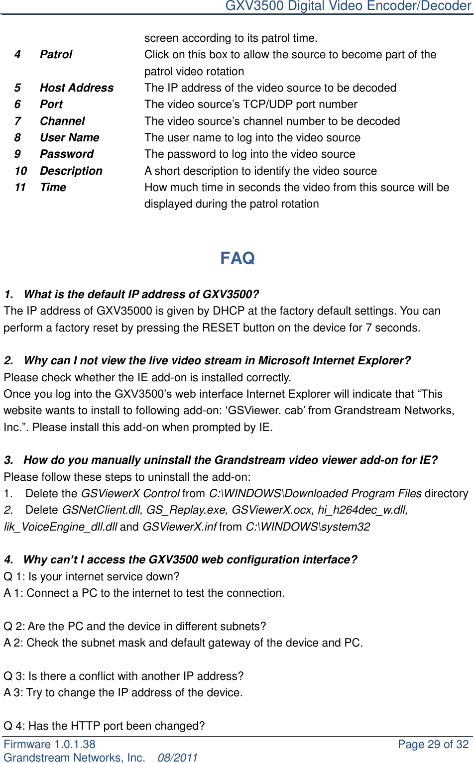     GXV3500 Digital Video Encoder/Decoder Firmware 1.0.1.38                                                     Page 29 of 32     Grandstream Networks, Inc.  08/2011  screen according to its patrol time. 4 Patrol Click on this box to allow the source to become part of the patrol video rotation 5 Host Address The IP address of the video source to be decoded 6 Port The video source‟s TCP/UDP port number 7 Channel The video source‟s channel number to be decoded 8 User Name The user name to log into the video source 9 Password The password to log into the video source 10 Description A short description to identify the video source 11 Time How much time in seconds the video from this source will be displayed during the patrol rotation   FAQ  1.  What is the default IP address of GXV3500? The IP address of GXV35000 is given by DHCP at the factory default settings. You can perform a factory reset by pressing the RESET button on the device for 7 seconds.    2.  Why can I not view the live video stream in Microsoft Internet Explorer? Please check whether the IE add-on is installed correctly.   Once you log into the GXV3500‟s web interface Internet Explorer will indicate that “This website wants to install to following add-on: „GSViewer. cab‟ from Grandstream Networks, Inc.”. Please install this add-on when prompted by IE.  3.  How do you manually uninstall the Grandstream video viewer add-on for IE?   Please follow these steps to uninstall the add-on:   1.  Delete the GSViewerX Control from C:\WINDOWS\Downloaded Program Files directory   2. Delete GSNetClient.dll, GS_Replay.exe, GSViewerX.ocx, hi_h264dec_w.dll, lik_VoiceEngine_dll.dll and GSViewerX.inf from C:\WINDOWS\system32  4. Why can’t I access the GXV3500 web configuration interface?   Q 1: Is your internet service down?   A 1: Connect a PC to the internet to test the connection.  Q 2: Are the PC and the device in different subnets?   A 2: Check the subnet mask and default gateway of the device and PC.  Q 3: Is there a conflict with another IP address?   A 3: Try to change the IP address of the device.    Q 4: Has the HTTP port been changed?   