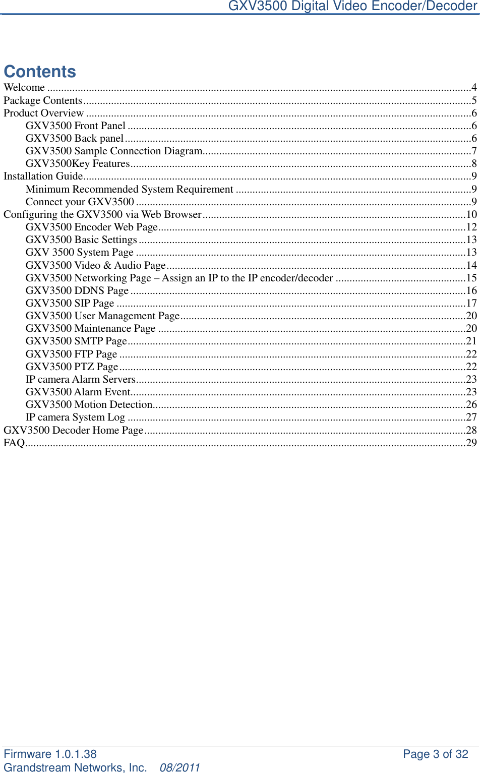     GXV3500 Digital Video Encoder/Decoder Firmware 1.0.1.38                                                     Page 3 of 32     Grandstream Networks, Inc.  08/2011    Contents Welcome ......................................................................................................................................................... 4 Package Contents ............................................................................................................................................ 5 Product Overview ........................................................................................................................................... 6 GXV3500 Front Panel ............................................................................................................................ 6 GXV3500 Back panel ............................................................................................................................. 6 GXV3500 Sample Connection Diagram................................................................................................. 7 GXV3500Key Features ........................................................................................................................... 8 Installation Guide ............................................................................................................................................ 9 Minimum Recommended System Requirement ..................................................................................... 9 Connect your GXV3500 ......................................................................................................................... 9 Configuring the GXV3500 via Web Browser ............................................................................................... 10 GXV3500 Encoder Web Page ............................................................................................................... 12 GXV3500 Basic Settings ...................................................................................................................... 13 GXV 3500 System Page ....................................................................................................................... 13 GXV3500 Video &amp; Audio Page ............................................................................................................ 14 GXV3500 Networking Page – Assign an IP to the IP encoder/decoder ............................................... 15 GXV3500 DDNS Page ......................................................................................................................... 16 GXV3500 SIP Page .............................................................................................................................. 17 GXV3500 User Management Page ....................................................................................................... 20 GXV3500 Maintenance Page ............................................................................................................... 20 GXV3500 SMTP Page .......................................................................................................................... 21 GXV3500 FTP Page ............................................................................................................................. 22 GXV3500 PTZ Page ............................................................................................................................. 22 IP camera Alarm Servers ....................................................................................................................... 23 GXV3500 Alarm Event......................................................................................................................... 23 GXV3500 Motion Detection ................................................................................................................. 26 IP camera System Log .......................................................................................................................... 27 GXV3500 Decoder Home Page .................................................................................................................... 28 FAQ ............................................................................................................................................................... 29           