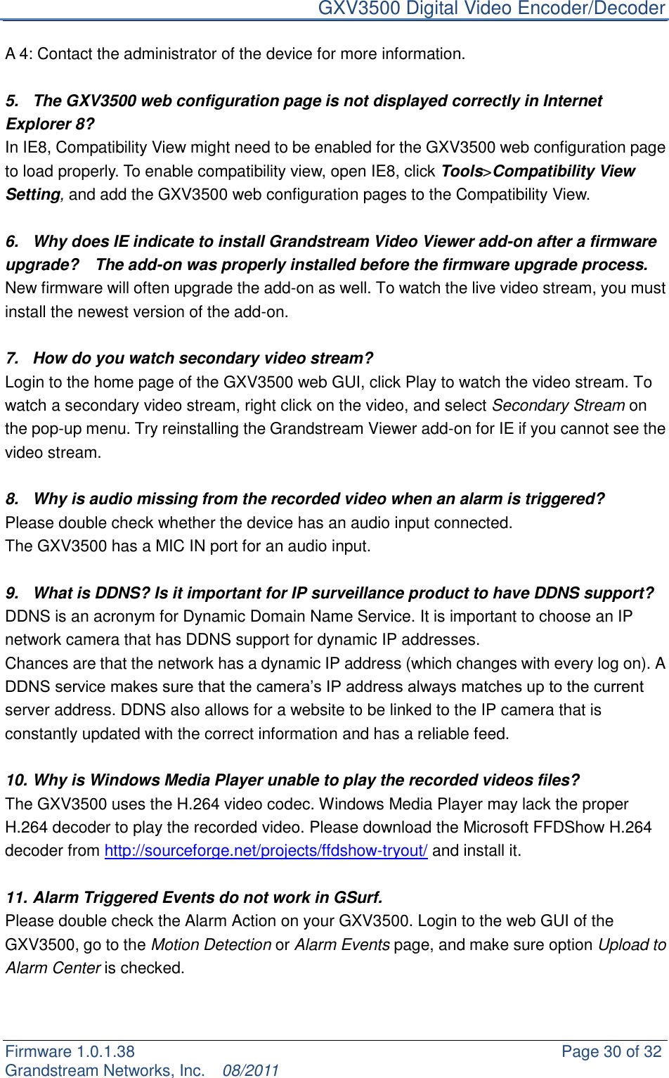     GXV3500 Digital Video Encoder/Decoder Firmware 1.0.1.38                                                     Page 30 of 32     Grandstream Networks, Inc.  08/2011  A 4: Contact the administrator of the device for more information.  5.  The GXV3500 web configuration page is not displayed correctly in Internet Explorer 8? In IE8, Compatibility View might need to be enabled for the GXV3500 web configuration page to load properly. To enable compatibility view, open IE8, click Tools&gt;Compatibility View Setting, and add the GXV3500 web configuration pages to the Compatibility View.    6.  Why does IE indicate to install Grandstream Video Viewer add-on after a firmware upgrade?    The add-on was properly installed before the firmware upgrade process. New firmware will often upgrade the add-on as well. To watch the live video stream, you must install the newest version of the add-on.  7.  How do you watch secondary video stream?   Login to the home page of the GXV3500 web GUI, click Play to watch the video stream. To watch a secondary video stream, right click on the video, and select Secondary Stream on the pop-up menu. Try reinstalling the Grandstream Viewer add-on for IE if you cannot see the video stream.  8.  Why is audio missing from the recorded video when an alarm is triggered? Please double check whether the device has an audio input connected.   The GXV3500 has a MIC IN port for an audio input.    9.  What is DDNS? Is it important for IP surveillance product to have DDNS support? DDNS is an acronym for Dynamic Domain Name Service. It is important to choose an IP network camera that has DDNS support for dynamic IP addresses.   Chances are that the network has a dynamic IP address (which changes with every log on). A DDNS service makes sure that the camera‟s IP address always matches up to the current server address. DDNS also allows for a website to be linked to the IP camera that is constantly updated with the correct information and has a reliable feed.  10. Why is Windows Media Player unable to play the recorded videos files? The GXV3500 uses the H.264 video codec. Windows Media Player may lack the proper H.264 decoder to play the recorded video. Please download the Microsoft FFDShow H.264 decoder from http://sourceforge.net/projects/ffdshow-tryout/ and install it.  11. Alarm Triggered Events do not work in GSurf. Please double check the Alarm Action on your GXV3500. Login to the web GUI of the GXV3500, go to the Motion Detection or Alarm Events page, and make sure option Upload to Alarm Center is checked.    