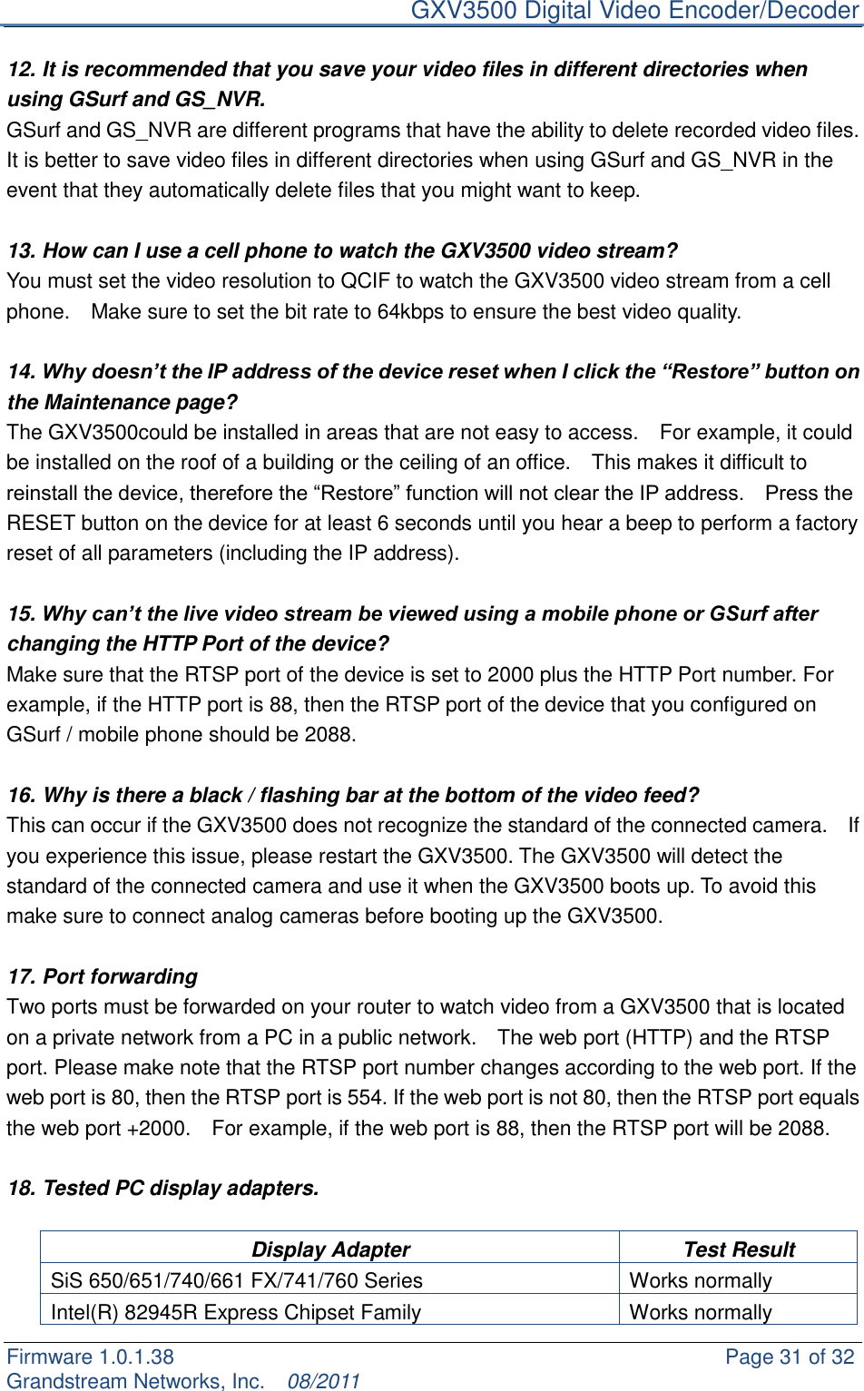     GXV3500 Digital Video Encoder/Decoder Firmware 1.0.1.38                                                     Page 31 of 32     Grandstream Networks, Inc.  08/2011  12. It is recommended that you save your video files in different directories when using GSurf and GS_NVR.   GSurf and GS_NVR are different programs that have the ability to delete recorded video files. It is better to save video files in different directories when using GSurf and GS_NVR in the event that they automatically delete files that you might want to keep.    13. How can I use a cell phone to watch the GXV3500 video stream?   You must set the video resolution to QCIF to watch the GXV3500 video stream from a cell phone.    Make sure to set the bit rate to 64kbps to ensure the best video quality.    14. Why doesn’t the IP address of the device reset when I click the “Restore” button on the Maintenance page? The GXV3500could be installed in areas that are not easy to access.    For example, it could be installed on the roof of a building or the ceiling of an office.    This makes it difficult to reinstall the device, therefore the “Restore” function will not clear the IP address.    Press the RESET button on the device for at least 6 seconds until you hear a beep to perform a factory reset of all parameters (including the IP address).  15. Why can’t the live video stream be viewed using a mobile phone or GSurf after changing the HTTP Port of the device? Make sure that the RTSP port of the device is set to 2000 plus the HTTP Port number. For example, if the HTTP port is 88, then the RTSP port of the device that you configured on GSurf / mobile phone should be 2088.    16. Why is there a black / flashing bar at the bottom of the video feed? This can occur if the GXV3500 does not recognize the standard of the connected camera.    If you experience this issue, please restart the GXV3500. The GXV3500 will detect the standard of the connected camera and use it when the GXV3500 boots up. To avoid this make sure to connect analog cameras before booting up the GXV3500.    17. Port forwarding Two ports must be forwarded on your router to watch video from a GXV3500 that is located on a private network from a PC in a public network.    The web port (HTTP) and the RTSP port. Please make note that the RTSP port number changes according to the web port. If the web port is 80, then the RTSP port is 554. If the web port is not 80, then the RTSP port equals the web port +2000.    For example, if the web port is 88, then the RTSP port will be 2088.  18. Tested PC display adapters.  Display Adapter Test Result SiS 650/651/740/661 FX/741/760 Series Works normally   Intel(R) 82945R Express Chipset Family Works normally 