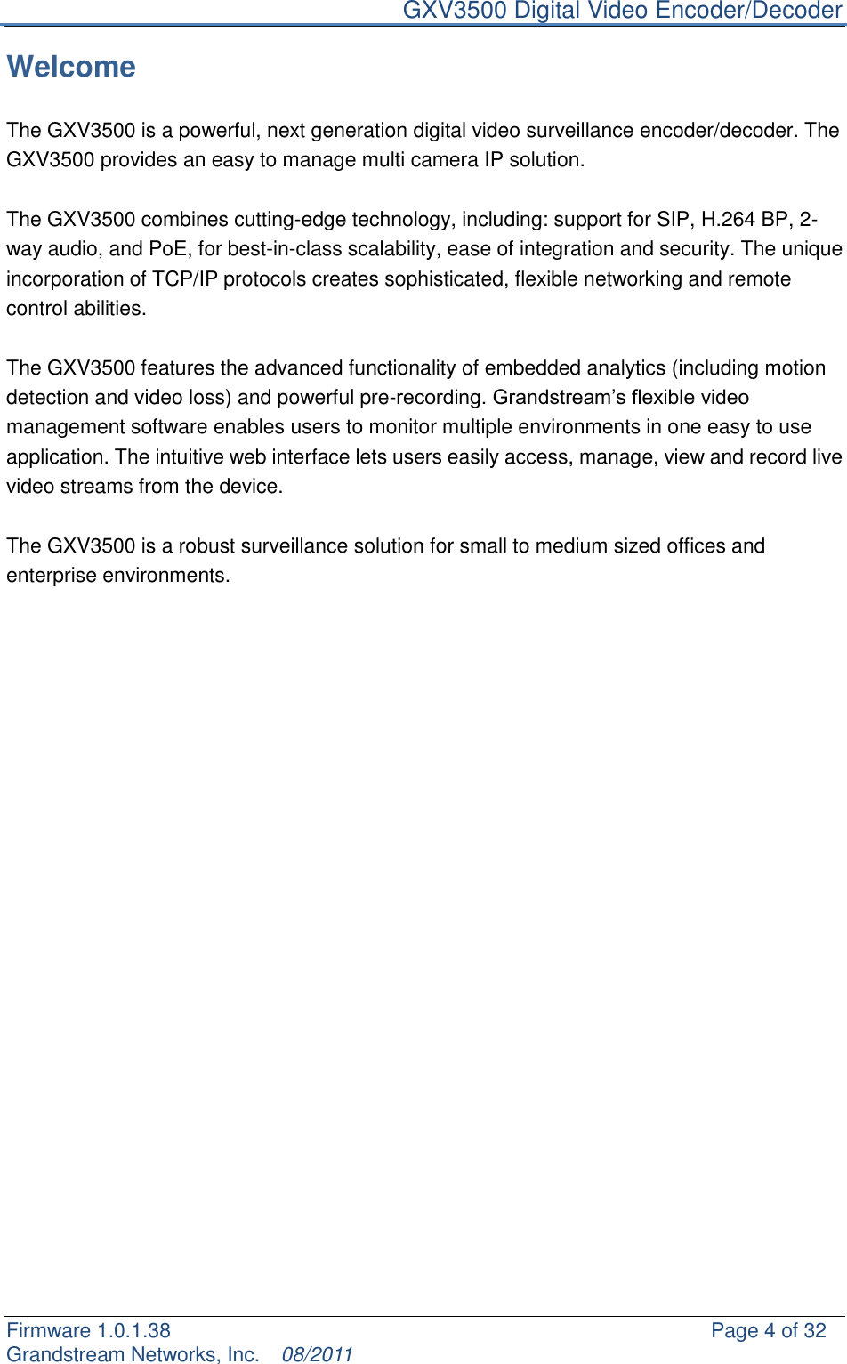     GXV3500 Digital Video Encoder/Decoder Firmware 1.0.1.38                                                     Page 4 of 32     Grandstream Networks, Inc.  08/2011  Welcome  The GXV3500 is a powerful, next generation digital video surveillance encoder/decoder. The GXV3500 provides an easy to manage multi camera IP solution.    The GXV3500 combines cutting-edge technology, including: support for SIP, H.264 BP, 2- way audio, and PoE, for best-in-class scalability, ease of integration and security. The unique incorporation of TCP/IP protocols creates sophisticated, flexible networking and remote control abilities.    The GXV3500 features the advanced functionality of embedded analytics (including motion detection and video loss) and powerful pre-recording. Grandstream‟s flexible video management software enables users to monitor multiple environments in one easy to use application. The intuitive web interface lets users easily access, manage, view and record live video streams from the device.    The GXV3500 is a robust surveillance solution for small to medium sized offices and enterprise environments.                         