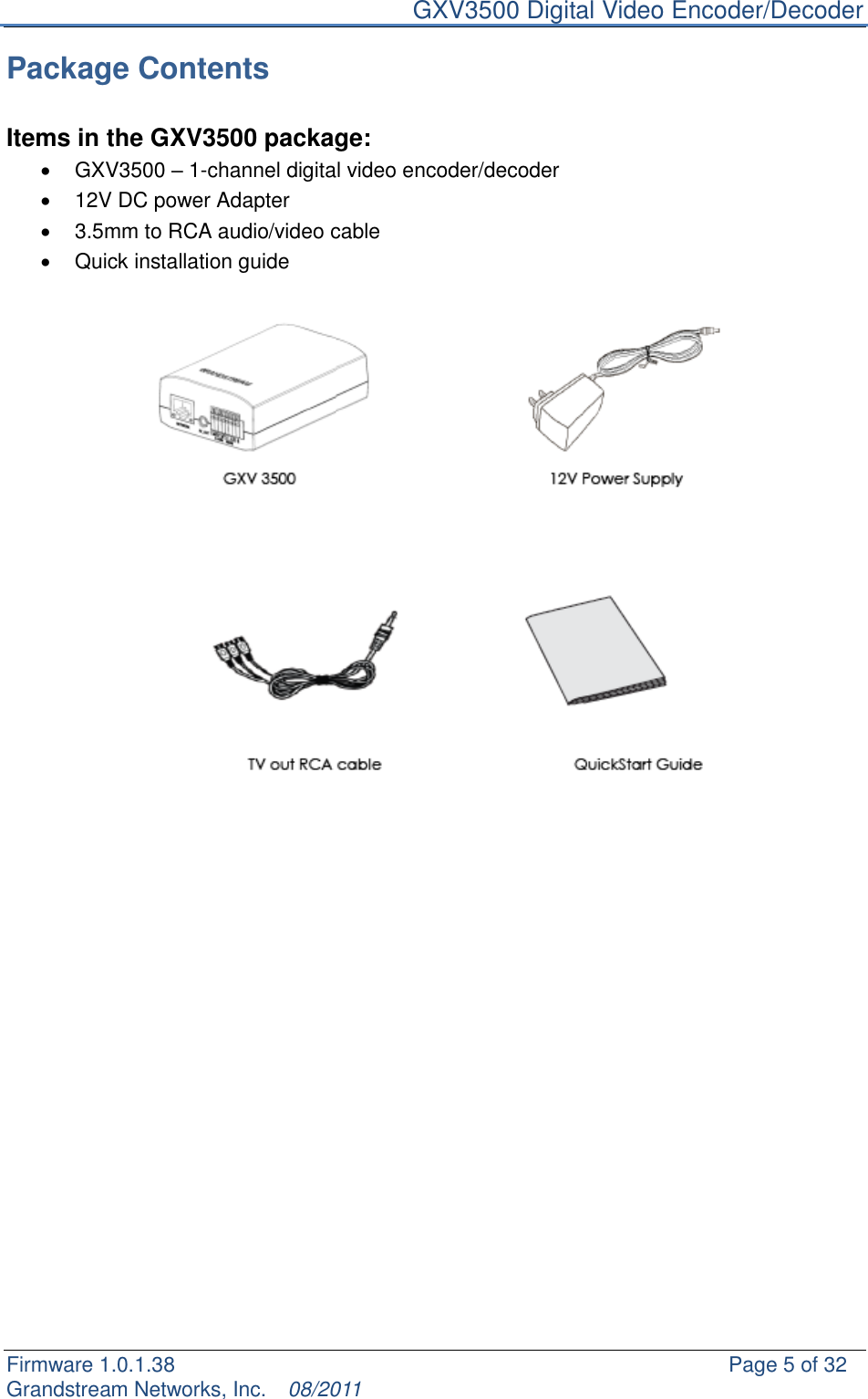     GXV3500 Digital Video Encoder/Decoder Firmware 1.0.1.38                                                     Page 5 of 32     Grandstream Networks, Inc.  08/2011  Package Contents  Items in the GXV3500 package:   GXV3500 – 1-channel digital video encoder/decoder   12V DC power Adapter   3.5mm to RCA audio/video cable   Quick installation guide      