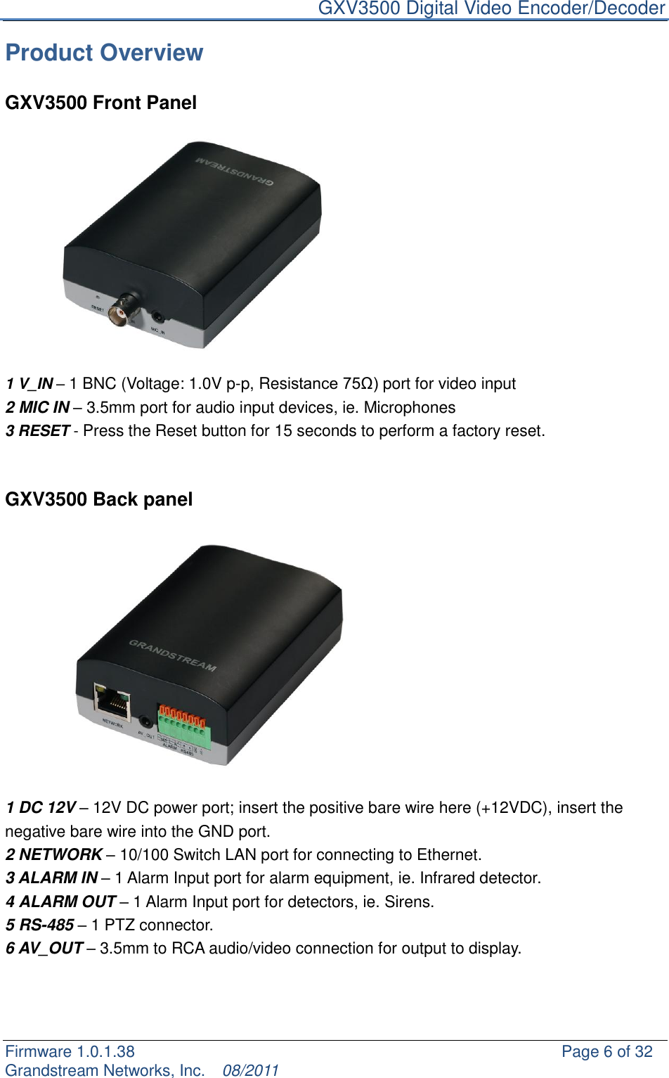     GXV3500 Digital Video Encoder/Decoder Firmware 1.0.1.38                                                     Page 6 of 32     Grandstream Networks, Inc.  08/2011  Product Overview  GXV3500 Front Panel  1 V_IN – 1 BNC (Voltage: 1.0V p-p, Resistance 75Ω) port for video input 2 MIC IN – 3.5mm port for audio input devices, ie. Microphones   3 RESET - Press the Reset button for 15 seconds to perform a factory reset.   GXV3500 Back panel  1 DC 12V – 12V DC power port; insert the positive bare wire here (+12VDC), insert the negative bare wire into the GND port. 2 NETWORK – 10/100 Switch LAN port for connecting to Ethernet. 3 ALARM IN – 1 Alarm Input port for alarm equipment, ie. Infrared detector. 4 ALARM OUT – 1 Alarm Input port for detectors, ie. Sirens. 5 RS-485 – 1 PTZ connector. 6 AV_OUT – 3.5mm to RCA audio/video connection for output to display.    