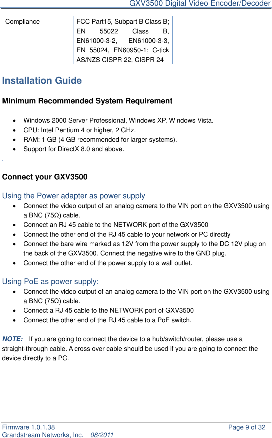     GXV3500 Digital Video Encoder/Decoder Firmware 1.0.1.38                                                     Page 9 of 32     Grandstream Networks, Inc.  08/2011  Compliance   FCC Part15, Subpart B Class B; EN  55022  Class  B, EN61000-3-2,  EN61000-3-3, EN  55024,  EN60950-1;  C-tick AS/NZS CISPR 22, CISPR 24  Installation Guide  Minimum Recommended System Requirement      Windows 2000 Server Professional, Windows XP, Windows Vista.   CPU: Intel Pentium 4 or higher, 2 GHz.   RAM: 1 GB (4 GB recommended for larger systems).   Support for DirectX 8.0 and above. .  Connect your GXV3500  Using the Power adapter as power supply   Connect the video output of an analog camera to the VIN port on the GXV3500 using a BNC (75Ω) cable.   Connect an RJ 45 cable to the NETWORK port of the GXV3500   Connect the other end of the RJ 45 cable to your network or PC directly   Connect the bare wire marked as 12V from the power supply to the DC 12V plug on the back of the GXV3500. Connect the negative wire to the GND plug.   Connect the other end of the power supply to a wall outlet.  Using PoE as power supply:   Connect the video output of an analog camera to the VIN port on the GXV3500 using a BNC (75Ω) cable.   Connect a RJ 45 cable to the NETWORK port of GXV3500   Connect the other end of the RJ 45 cable to a PoE switch.  NOTE:    If you are going to connect the device to a hub/switch/router, please use a straight-through cable. A cross over cable should be used if you are going to connect the device directly to a PC.     