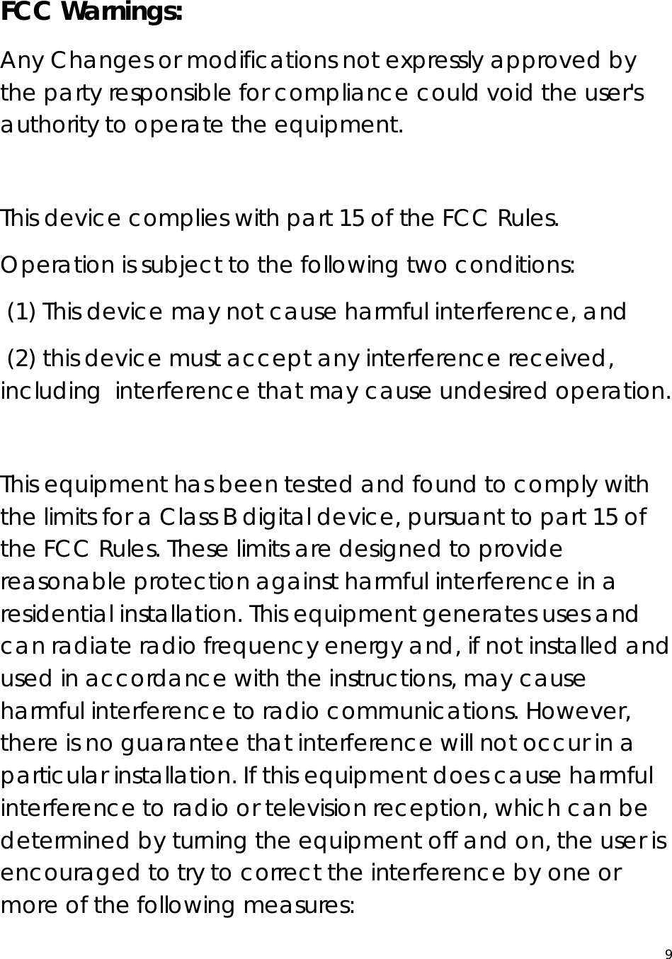  9 FCC Warnings: Any Changes or modifications not expressly approved by the party responsible for compliance could void the user&apos;s authority to operate the equipment.     This device complies with part 15 of the FCC Rules.  Operation is subject to the following two conditions:   (1) This device may not cause harmful interference, and   (2) this device must accept any interference received, including  interference that may cause undesired operation.      This equipment has been tested and found to comply with the limits for a Class B digital device, pursuant to part 15 of the FCC Rules. These limits are designed to provide reasonable protection against harmful interference in a residential installation. This equipment generates uses and can radiate radio frequency energy and, if not installed and used in accordance with the instructions, may cause harmful interference to radio communications. However, there is no guarantee that interference will not occur in a particular installation. If this equipment does cause harmful interference to radio or television reception, which can be determined by turning the equipment off and on, the user is encouraged to try to correct the interference by one or more of the following measures:    
