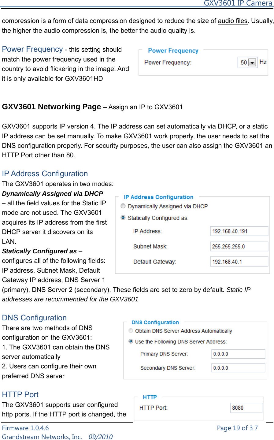     GXV3601 IP Camera Firmware 1.0.4.6                                                   Page 19 of 37     Grandstream Networks, Inc.  09/2010  compression is a form of data compression designed to reduce the size of audio files. Usually, the higher the audio compression is, the better the audio quality is.  Power Frequency - this setting should match the power frequency used in the country to avoid flickering in the image. And it is only available for GXV3601HD   GXV3601 Networking Page – Assign an IP to GXV3601  GXV3601 supports IP version 4. The IP address can set automatically via DHCP, or a static IP address can be set manually. To make GXV3601 work properly, the user needs to set the DNS configuration properly. For security purposes, the user can also assign the GXV3601 an HTTP Port other than 80.  IP Address Configuration The GXV3601 operates in two modes: Dynamically Assigned via DHCP – all the field values for the Static IP mode are not used. The GXV3601 acquires its IP address from the first DHCP server it discovers on its LAN.  Statically Configured as – configures all of the following fields: IP address, Subnet Mask, Default Gateway IP address, DNS Server 1 (primary), DNS Server 2 (secondary). These fields are set to zero by default. Static IP addresses are recommended for the GXV3601  DNS Configuration   There are two methods of DNS configuration on the GXV3601: 1. The GXV3601 can obtain the DNS server automatically 2. Users can configure their own preferred DNS server  HTTP Port   The GXV3601 supports user configured http ports. If the HTTP port is changed, the 