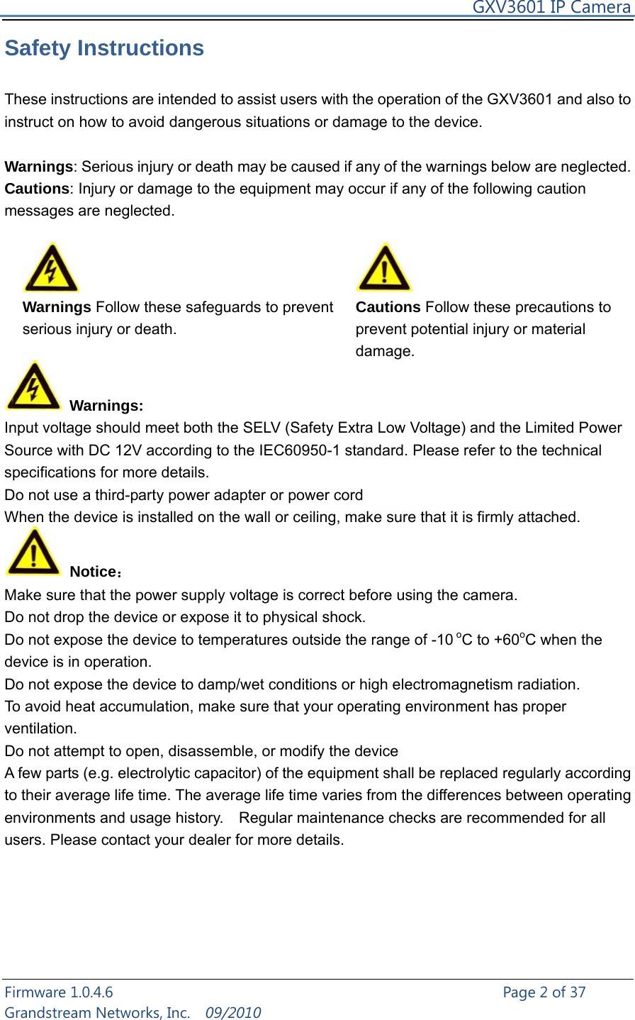     GXV3601 IP Camera Firmware 1.0.4.6                                                   Page 2 of 37     Grandstream Networks, Inc.  09/2010  Safety Instructions  These instructions are intended to assist users with the operation of the GXV3601 and also to instruct on how to avoid dangerous situations or damage to the device.  Warnings: Serious injury or death may be caused if any of the warnings below are neglected. Cautions: Injury or damage to the equipment may occur if any of the following caution messages are neglected.   Warnings Follow these safeguards to prevent serious injury or death. Cautions Follow these precautions to prevent potential injury or material damage.    Warnings: Input voltage should meet both the SELV (Safety Extra Low Voltage) and the Limited Power Source with DC 12V according to the IEC60950-1 standard. Please refer to the technical specifications for more details. Do not use a third-party power adapter or power cord When the device is installed on the wall or ceiling, make sure that it is firmly attached.    Notice： Make sure that the power supply voltage is correct before using the camera. Do not drop the device or expose it to physical shock. Do not expose the device to temperatures outside the range of -10 oC to +60oC when the device is in operation.   Do not expose the device to damp/wet conditions or high electromagnetism radiation.   To avoid heat accumulation, make sure that your operating environment has proper ventilation.  Do not attempt to open, disassemble, or modify the device A few parts (e.g. electrolytic capacitor) of the equipment shall be replaced regularly according to their average life time. The average life time varies from the differences between operating environments and usage history.    Regular maintenance checks are recommended for all users. Please contact your dealer for more details.      