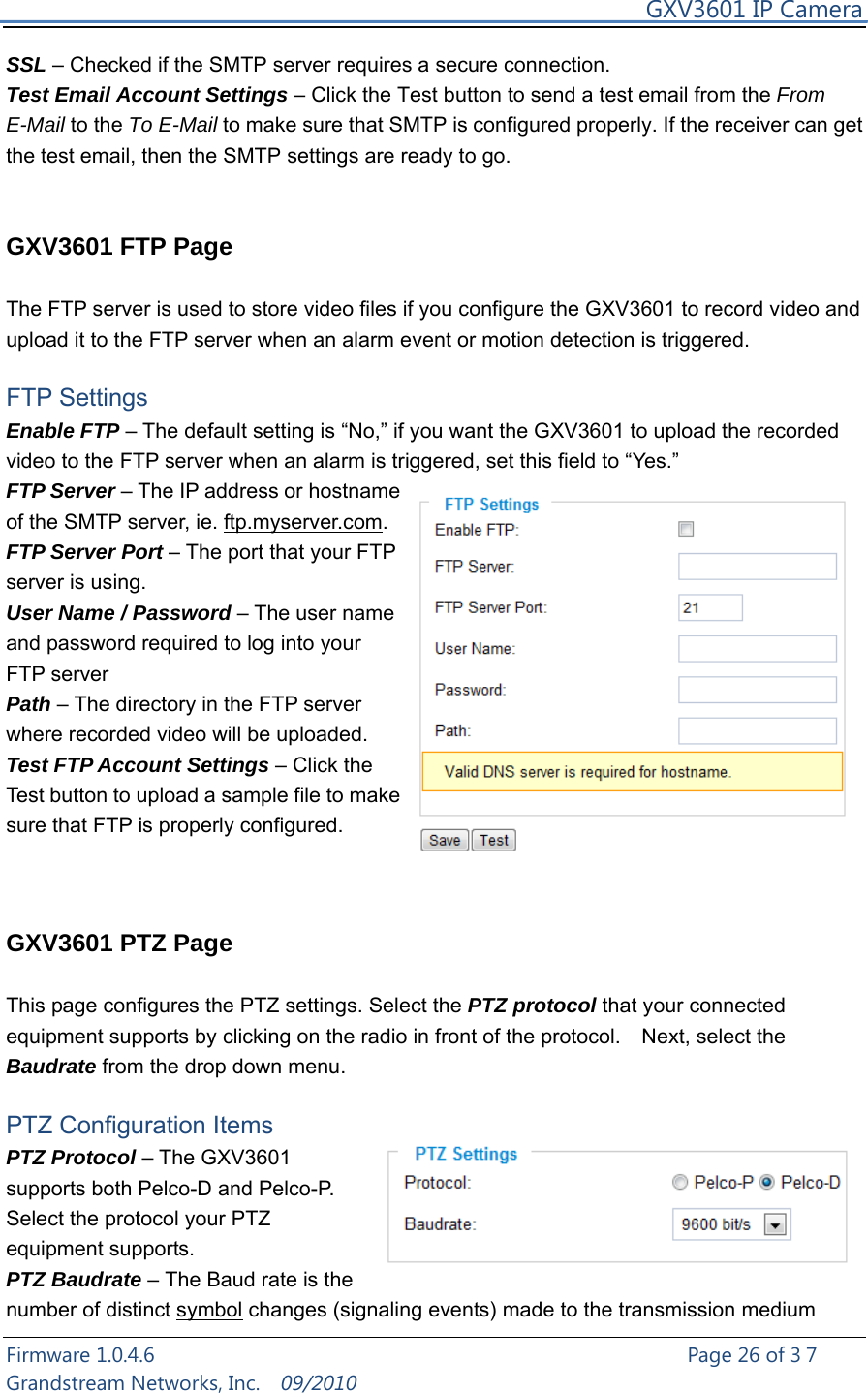     GXV3601 IP Camera Firmware 1.0.4.6                                                   Page 26 of 37    Grandstream Networks, Inc.  09/2010  SSL – Checked if the SMTP server requires a secure connection. Test Email Account Settings – Click the Test button to send a test email from the From E-Mail to the To E-Mail to make sure that SMTP is configured properly. If the receiver can get the test email, then the SMTP settings are ready to go.     GXV3601 FTP Page  The FTP server is used to store video files if you configure the GXV3601 to record video and upload it to the FTP server when an alarm event or motion detection is triggered.  FTP Settings Enable FTP – The default setting is “No,” if you want the GXV3601 to upload the recorded video to the FTP server when an alarm is triggered, set this field to “Yes.” FTP Server – The IP address or hostname of the SMTP server, ie. ftp.myserver.com. FTP Server Port – The port that your FTP server is using. User Name / Password – The user name and password required to log into your FTP server Path – The directory in the FTP server where recorded video will be uploaded. Test FTP Account Settings – Click the Test button to upload a sample file to make sure that FTP is properly configured.    GXV3601 PTZ Page  This page configures the PTZ settings. Select the PTZ protocol that your connected equipment supports by clicking on the radio in front of the protocol.    Next, select the Baudrate from the drop down menu.      PTZ Configuration Items PTZ Protocol – The GXV3601 supports both Pelco-D and Pelco-P. Select the protocol your PTZ equipment supports. PTZ Baudrate – The Baud rate is the number of distinct symbol changes (signaling events) made to the transmission medium 