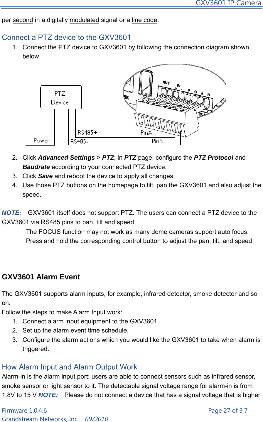     GXV3601 IP Camera Firmware 1.0.4.6                                                   Page 27 of 37   Grandstream Networks, Inc.  09/2010  per second in a digitally modulated signal or a line code.  Connect a PTZ device to the GXV3601   1.  Connect the PTZ device to GXV3601 by following the connection diagram shown below      2. Click Advanced Settings &gt; PTZ; in PTZ page, configure the PTZ Protocol and Baudrate according to your connected PTZ device. 3. Click Save and reboot the device to apply all changes.   4.  Use those PTZ buttons on the homepage to tilt, pan the GXV3601 and also adjust the speed.  NOTE:  GXV3601 itself does not support PTZ. The users can connect a PTZ device to the GXV3601 via RS485 pins to pan, tilt and speed. The FOCUS function may not work as many dome cameras support auto focus.       Press and hold the corresponding control button to adjust the pan, tilt, and speed.    GXV3601 Alarm Event    The GXV3601 supports alarm inputs, for example, infrared detector, smoke detector and so on.   Follow the steps to make Alarm Input work: 1.  Connect alarm input equipment to the GXV3601. 2.  Set up the alarm event time schedule. 3.  Configure the alarm actions which you would like the GXV3601 to take when alarm is triggered.  How Alarm Input and Alarm Output Work Alarm-in is the alarm input port; users are able to connect sensors such as infrared sensor, smoke sensor or light sensor to it. The detectable signal voltage range for alarm-in is from 1.8V to 15 V NOTE:    Please do not connect a device that has a signal voltage that is higher 