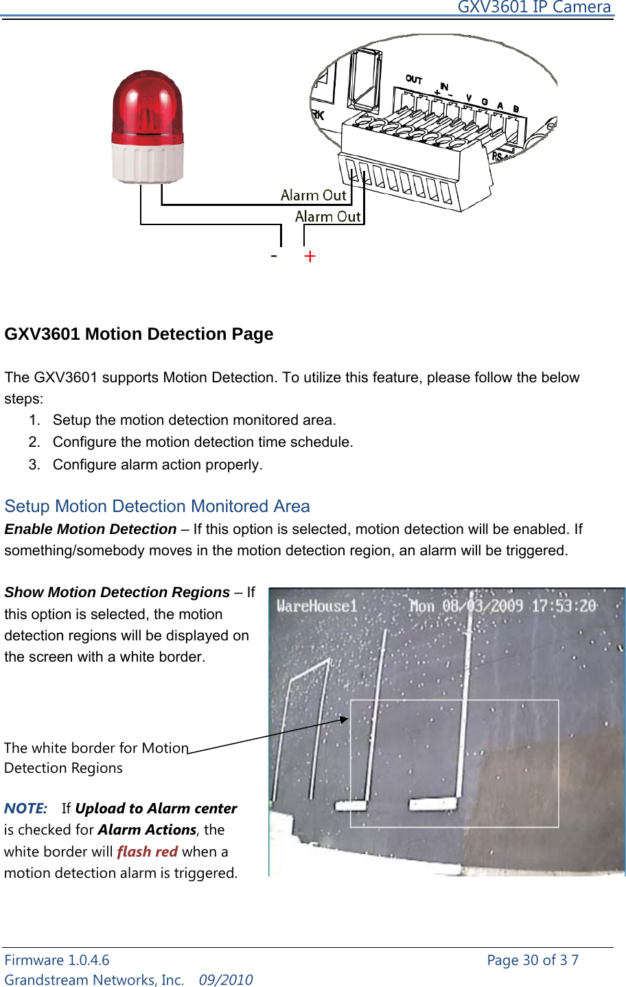     GXV3601 IP Camera Firmware 1.0.4.6                                                   Page 30 of 37     Grandstream Networks, Inc.  09/2010     GXV3601 Motion Detection Page  The GXV3601 supports Motion Detection. To utilize this feature, please follow the below steps:  1.  Setup the motion detection monitored area.   2.  Configure the motion detection time schedule. 3.  Configure alarm action properly.  Setup Motion Detection Monitored Area Enable Motion Detection – If this option is selected, motion detection will be enabled. If something/somebody moves in the motion detection region, an alarm will be triggered.  Show Motion Detection Regions – If this option is selected, the motion detection regions will be displayed on the screen with a white border.                The white border for Motion Detection Regions  NOTE:  If Upload to Alarm center is checked for Alarm Actions, the white border will flash red when a motion detection alarm is triggered. 