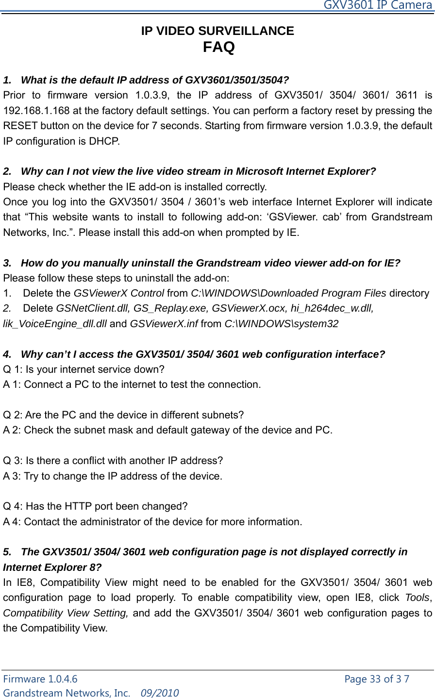     GXV3601 IP Camera Firmware 1.0.4.6                                                   Page 33 of 37     Grandstream Networks, Inc.  09/2010  IP VIDEO SURVEILLANCE FAQ  1.  What is the default IP address of GXV3601/3501/3504? Prior to firmware version 1.0.3.9, the IP address of GXV3501/ 3504/ 3601/ 3611 is 192.168.1.168 at the factory default settings. You can perform a factory reset by pressing the RESET button on the device for 7 seconds. Starting from firmware version 1.0.3.9, the default IP configuration is DHCP.  2.  Why can I not view the live video stream in Microsoft Internet Explorer? Please check whether the IE add-on is installed correctly.   Once you log into the GXV3501/ 3504 / 3601’s web interface Internet Explorer will indicate that “This website wants to install to following add-on: ‘GSViewer. cab’ from Grandstream Networks, Inc.”. Please install this add-on when prompted by IE.  3.  How do you manually uninstall the Grandstream video viewer add-on for IE?   Please follow these steps to uninstall the add-on:   1. Delete the GSViewerX Control from C:\WINDOWS\Downloaded Program Files directory   2.  Delete GSNetClient.dll, GS_Replay.exe, GSViewerX.ocx, hi_h264dec_w.dll, lik_VoiceEngine_dll.dll and GSViewerX.inf from C:\WINDOWS\system32  4.  Why can’t I access the GXV3501/ 3504/ 3601 web configuration interface?   Q 1: Is your internet service down?   A 1: Connect a PC to the internet to test the connection.  Q 2: Are the PC and the device in different subnets?   A 2: Check the subnet mask and default gateway of the device and PC.  Q 3: Is there a conflict with another IP address?   A 3: Try to change the IP address of the device.    Q 4: Has the HTTP port been changed?   A 4: Contact the administrator of the device for more information.  5.  The GXV3501/ 3504/ 3601 web configuration page is not displayed correctly in Internet Explorer 8? In IE8, Compatibility View might need to be enabled for the GXV3501/ 3504/ 3601 web configuration page to load properly. To enable compatibility view, open IE8, click Tools, Compatibility View Setting, and add the GXV3501/ 3504/ 3601 web configuration pages to the Compatibility View.    