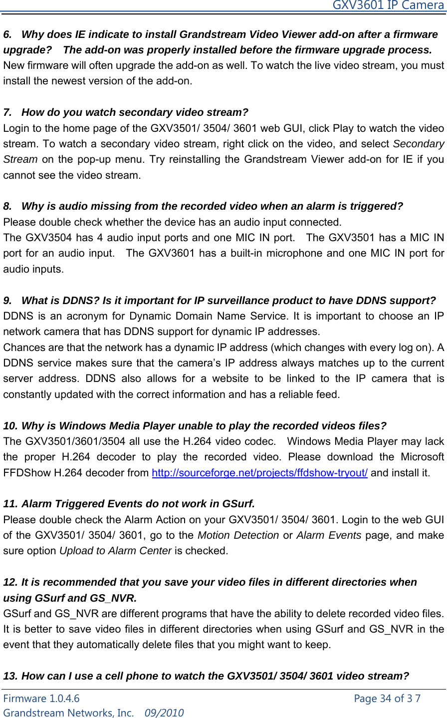     GXV3601 IP Camera Firmware 1.0.4.6                                                   Page 34 of 37    Grandstream Networks, Inc.  09/2010  6.  Why does IE indicate to install Grandstream Video Viewer add-on after a firmware upgrade?    The add-on was properly installed before the firmware upgrade process. New firmware will often upgrade the add-on as well. To watch the live video stream, you must install the newest version of the add-on.    7.  How do you watch secondary video stream?   Login to the home page of the GXV3501/ 3504/ 3601 web GUI, click Play to watch the video stream. To watch a secondary video stream, right click on the video, and select Secondary Stream on the pop-up menu. Try reinstalling the Grandstream Viewer add-on for IE if you cannot see the video stream.  8.  Why is audio missing from the recorded video when an alarm is triggered? Please double check whether the device has an audio input connected.   The GXV3504 has 4 audio input ports and one MIC IN port.    The GXV3501 has a MIC IN port for an audio input.    The GXV3601 has a built-in microphone and one MIC IN port for audio inputs.    9.  What is DDNS? Is it important for IP surveillance product to have DDNS support? DDNS is an acronym for Dynamic Domain Name Service. It is important to choose an IP network camera that has DDNS support for dynamic IP addresses.   Chances are that the network has a dynamic IP address (which changes with every log on). A DDNS service makes sure that the camera’s IP address always matches up to the current server address. DDNS also allows for a website to be linked to the IP camera that is constantly updated with the correct information and has a reliable feed.  10. Why is Windows Media Player unable to play the recorded videos files? The GXV3501/3601/3504 all use the H.264 video codec.    Windows Media Player may lack the proper H.264 decoder to play the recorded video. Please download the Microsoft FFDShow H.264 decoder from http://sourceforge.net/projects/ffdshow-tryout/ and install it.  11. Alarm Triggered Events do not work in GSurf. Please double check the Alarm Action on your GXV3501/ 3504/ 3601. Login to the web GUI of the GXV3501/ 3504/ 3601, go to the Motion Detection or Alarm Events page, and make sure option Upload to Alarm Center is checked.    12. It is recommended that you save your video files in different directories when using GSurf and GS_NVR.   GSurf and GS_NVR are different programs that have the ability to delete recorded video files. It is better to save video files in different directories when using GSurf and GS_NVR in the event that they automatically delete files that you might want to keep.    13. How can I use a cell phone to watch the GXV3501/ 3504/ 3601 video stream?   