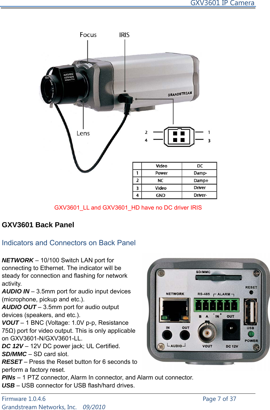     GXV3601 IP Camera Firmware 1.0.4.6                                                   Page 7 of 37     Grandstream Networks, Inc.  09/2010   GXV3601_LL and GXV3601_HD have no DC driver IRIS  GXV3601 Back Panel  Indicators and Connectors on Back Panel  NETWORK – 10/100 Switch LAN port for connecting to Ethernet. The indicator will be steady for connection and flashing for network activity. AUDIO IN – 3.5mm port for audio input devices (microphone, pickup and etc.). AUDIO OUT – 3.5mm port for audio output devices (speakers, and etc.). VOUT – 1 BNC (Voltage: 1.0V p-p, Resistance 75Ω) port for video output. This is only applicable on GXV3601-N/GXV3601-LL. DC 12V – 12V DC power jack; UL Certified. SD/MMC – SD card slot. RESET – Press the Reset button for 6 seconds to perform a factory reset. PINs – 1 PTZ connector, Alarm In connector, and Alarm out connector. USB – USB connector for USB flash/hard drives. 