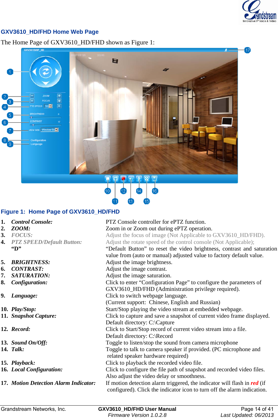  Grandstream Networks, Inc.  GXV3610_HD/FHD User Manual  Page 14 of 41    Firmware Version 1.0.2.8  Last Updated: 06/2013  GXV3610_HD/FHD Home Web Page The Home Page of GXV3610_HD/FHD shown as Figure 1:  Figure 1:  Home Page of GXV3610_HD/FHD 1. Control Console:      PTZ Console controller for ePTZ function.  2. ZOOM:         Zoom in or Zoom out during ePTZ operation.  3. FOCUS:        Adjust the focus of image (Not Applicable to GXV3610_HD/FHD). 4. PTZ SPEED/Default Button:    Adjust the rotate speed of the control console (Not Applicable);  “D”   “Default Button” to reset the video brightness, contrast and saturation   value from (auto or manual) adjusted value to factory default value. 5. BRIGHTNESS:      Adjust the image brightness. 6. CONTRAST:      Adjust the image contrast. 7. SATURATION:      Adjust the image saturation. 8. Configuration:       Click to enter “Configuration Page” to configure the parameters of GXV3610_HD/FHD (Administration privilege required). 9. Language:         Click to switch webpage language. (Current support:  Chinese, English and Russian) 10. Play/Stop:        Start/Stop playing the video stream at embedded webpage. 11. Snapshot Capture:      Click to capture and save a snapshot of current video frame displayed. Default directory: C:\Capture 12. Record:        Click to Start/Stop record of current video stream into a file.  Default directory: C:\Record 13. Sound On/Off:       Toggle to listen/stop the sound from camera microphone  14. Talk:       Toggle to talk to camera speaker if provided. (PC microphone and  related speaker hardware required) 15. Playback:         Click to playback the recorded video file.  16. Local Configuration:     Click to configure the file path of snapshot and recorded video files.  Also adjust the video delay or smoothness.   17. Motion Detection Alarm Indicator:  If motion detection alarm triggered, the indicator will flash in red (if  configured). Click the indicator icon to turn off the alarm indication. 