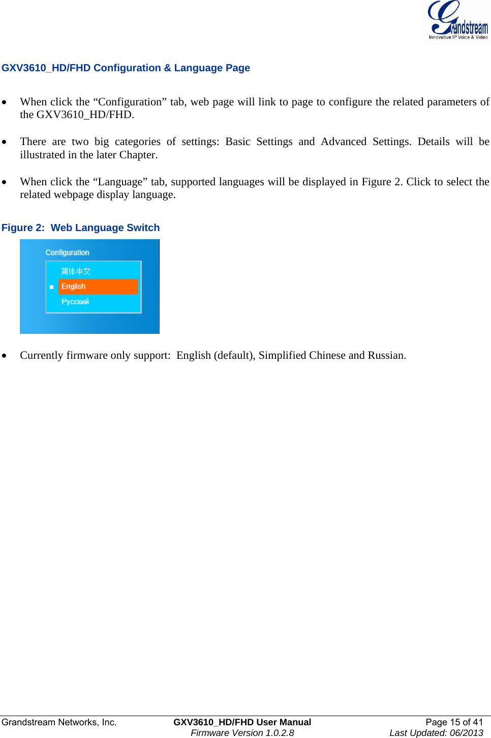  Grandstream Networks, Inc.  GXV3610_HD/FHD User Manual  Page 15 of 41    Firmware Version 1.0.2.8  Last Updated: 06/2013   GXV3610_HD/FHD Configuration &amp; Language Page  • When click the “Configuration” tab, web page will link to page to configure the related parameters of the GXV3610_HD/FHD.  • There are two big categories of settings: Basic Settings and Advanced Settings. Details will be illustrated in the later Chapter.   • When click the “Language” tab, supported languages will be displayed in Figure 2. Click to select the related webpage display language.   Figure 2:  Web Language Switch   • Currently firmware only support:  English (default), Simplified Chinese and Russian.  