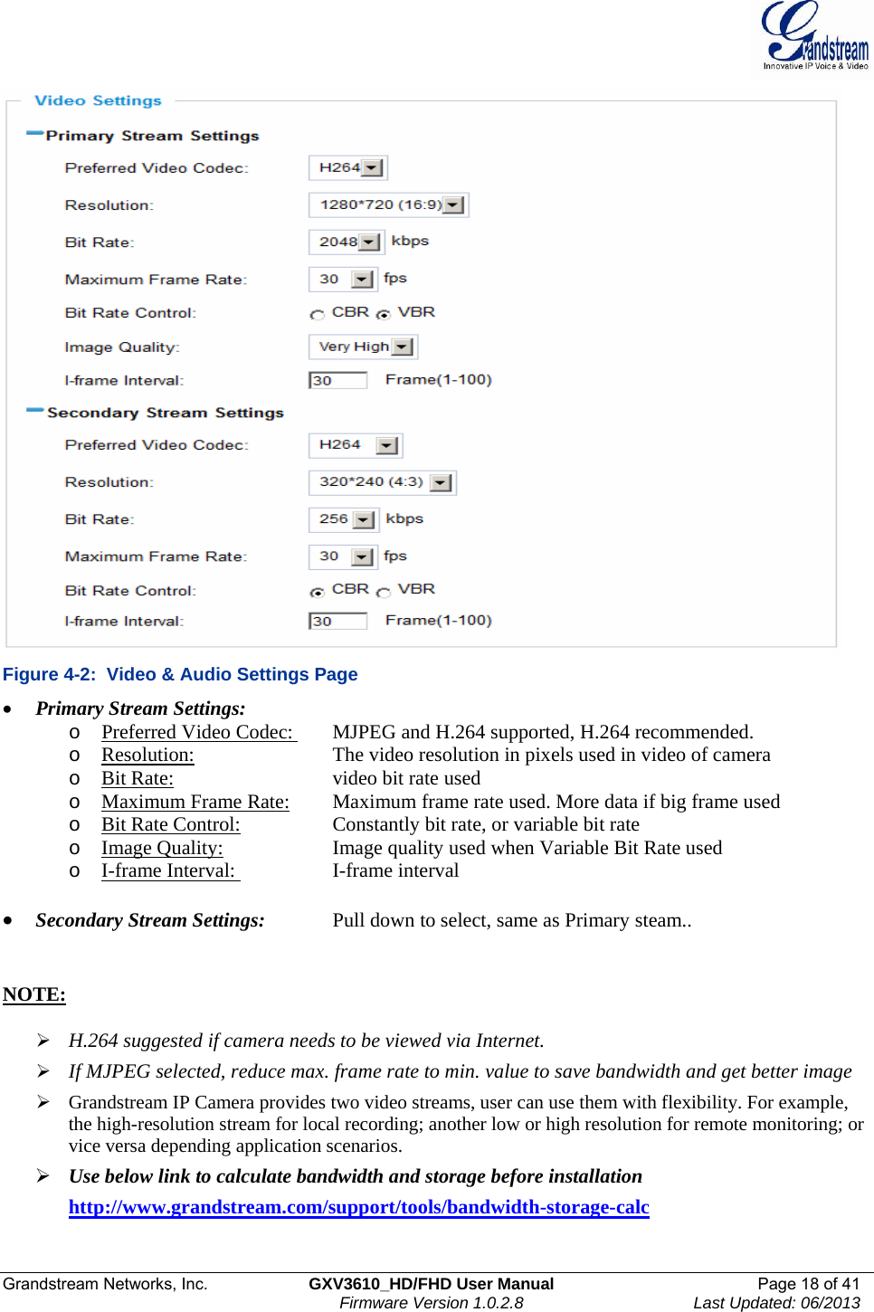  Grandstream Networks, Inc.  GXV3610_HD/FHD User Manual  Page 18 of 41    Firmware Version 1.0.2.8  Last Updated: 06/2013   Figure 4-2:  Video &amp; Audio Settings Page • Primary Stream Settings:    o Preferred Video Codec:    MJPEG and H.264 supported, H.264 recommended.  o Resolution:      The video resolution in pixels used in video of camera  o Bit Rate:       video bit rate used o Maximum Frame Rate:   Maximum frame rate used. More data if big frame used o Bit Rate Control:     Constantly bit rate, or variable bit rate o Image Quality:    Image quality used when Variable Bit Rate used o I-frame Interval:    I-frame interval  • Secondary Stream Settings:   Pull down to select, same as Primary steam..    NOTE:   ¾ H.264 suggested if camera needs to be viewed via Internet.  ¾ If MJPEG selected, reduce max. frame rate to min. value to save bandwidth and get better image ¾ Grandstream IP Camera provides two video streams, user can use them with flexibility. For example, the high-resolution stream for local recording; another low or high resolution for remote monitoring; or vice versa depending application scenarios.  ¾ Use below link to calculate bandwidth and storage before installation  http://www.grandstream.com/support/tools/bandwidth-storage-calc  