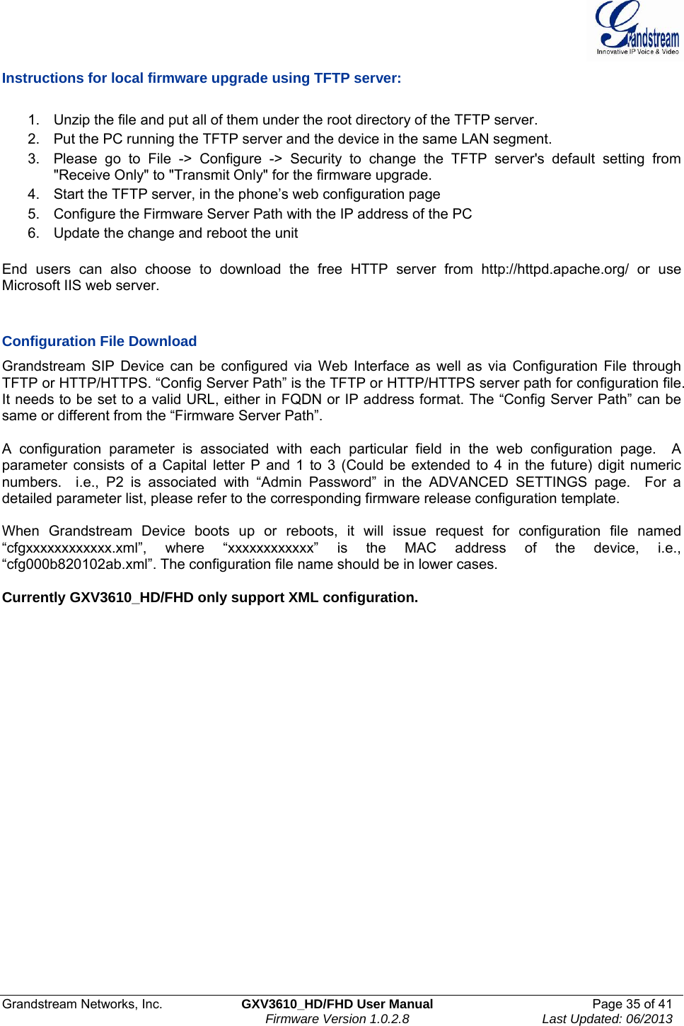  Grandstream Networks, Inc.  GXV3610_HD/FHD User Manual  Page 35 of 41    Firmware Version 1.0.2.8  Last Updated: 06/2013  Instructions for local firmware upgrade using TFTP server:  1.  Unzip the file and put all of them under the root directory of the TFTP server.  2.  Put the PC running the TFTP server and the device in the same LAN segment. 3.  Please go to File -&gt; Configure -&gt; Security to change the TFTP server&apos;s default setting from &quot;Receive Only&quot; to &quot;Transmit Only&quot; for the firmware upgrade.  4.  Start the TFTP server, in the phone’s web configuration page 5.  Configure the Firmware Server Path with the IP address of the PC 6.  Update the change and reboot the unit   End users can also choose to download the free HTTP server from http://httpd.apache.org/ or use Microsoft IIS web server.   Configuration File Download Grandstream SIP Device can be configured via Web Interface as well as via Configuration File through TFTP or HTTP/HTTPS. “Config Server Path” is the TFTP or HTTP/HTTPS server path for configuration file. It needs to be set to a valid URL, either in FQDN or IP address format. The “Config Server Path” can be same or different from the “Firmware Server Path”.  A configuration parameter is associated with each particular field in the web configuration page.  A parameter consists of a Capital letter P and 1 to 3 (Could be extended to 4 in the future) digit numeric numbers.  i.e., P2 is associated with “Admin Password” in the ADVANCED SETTINGS page.  For a detailed parameter list, please refer to the corresponding firmware release configuration template.   When Grandstream Device boots up or reboots, it will issue request for configuration file named “cfgxxxxxxxxxxxx.xml”, where “xxxxxxxxxxxx” is the MAC address of the device, i.e., “cfg000b820102ab.xml”. The configuration file name should be in lower cases.  Currently GXV3610_HD/FHD only support XML configuration.      