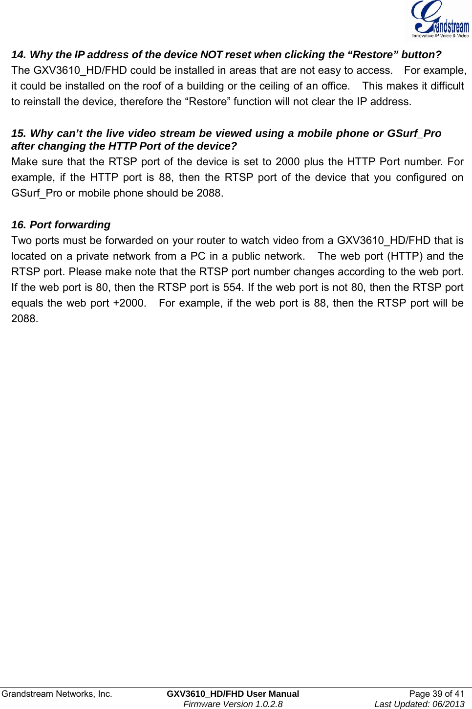  Grandstream Networks, Inc.  GXV3610_HD/FHD User Manual  Page 39 of 41    Firmware Version 1.0.2.8  Last Updated: 06/2013  14. Why the IP address of the device NOT reset when clicking the “Restore” button? The GXV3610_HD/FHD could be installed in areas that are not easy to access.    For example, it could be installed on the roof of a building or the ceiling of an office.    This makes it difficult to reinstall the device, therefore the “Restore” function will not clear the IP address.       15. Why can’t the live video stream be viewed using a mobile phone or GSurf_Pro  after changing the HTTP Port of the device? Make sure that the RTSP port of the device is set to 2000 plus the HTTP Port number. For example, if the HTTP port is 88, then the RTSP port of the device that you configured on GSurf_Pro or mobile phone should be 2088.   16. Port forwarding Two ports must be forwarded on your router to watch video from a GXV3610_HD/FHD that is located on a private network from a PC in a public network.   The web port (HTTP) and the RTSP port. Please make note that the RTSP port number changes according to the web port. If the web port is 80, then the RTSP port is 554. If the web port is not 80, then the RTSP port equals the web port +2000.   For example, if the web port is 88, then the RTSP port will be 2088.   