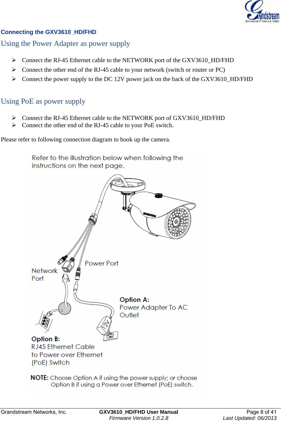  Grandstream Networks, Inc.  GXV3610_HD/FHD User Manual  Page 8 of 41    Firmware Version 1.0.2.8  Last Updated: 06/2013  Connecting the GXV3610_HD/FHD Using the Power Adapter as power supply   ¾ Connect the RJ-45 Ethernet cable to the NETWORK port of the GXV3610_HD/FHD ¾ Connect the other end of the RJ-45 cable to your network (switch or router or PC) ¾ Connect the power supply to the DC 12V power jack on the back of the GXV3610_HD/FHD    Using PoE as power supply  ¾ Connect the RJ-45 Ethernet cable to the NETWORK port of GXV3610_HD/FHD ¾ Connect the other end of the RJ-45 cable to your PoE switch.    Please refer to following connection diagram to hook up the camera.                  