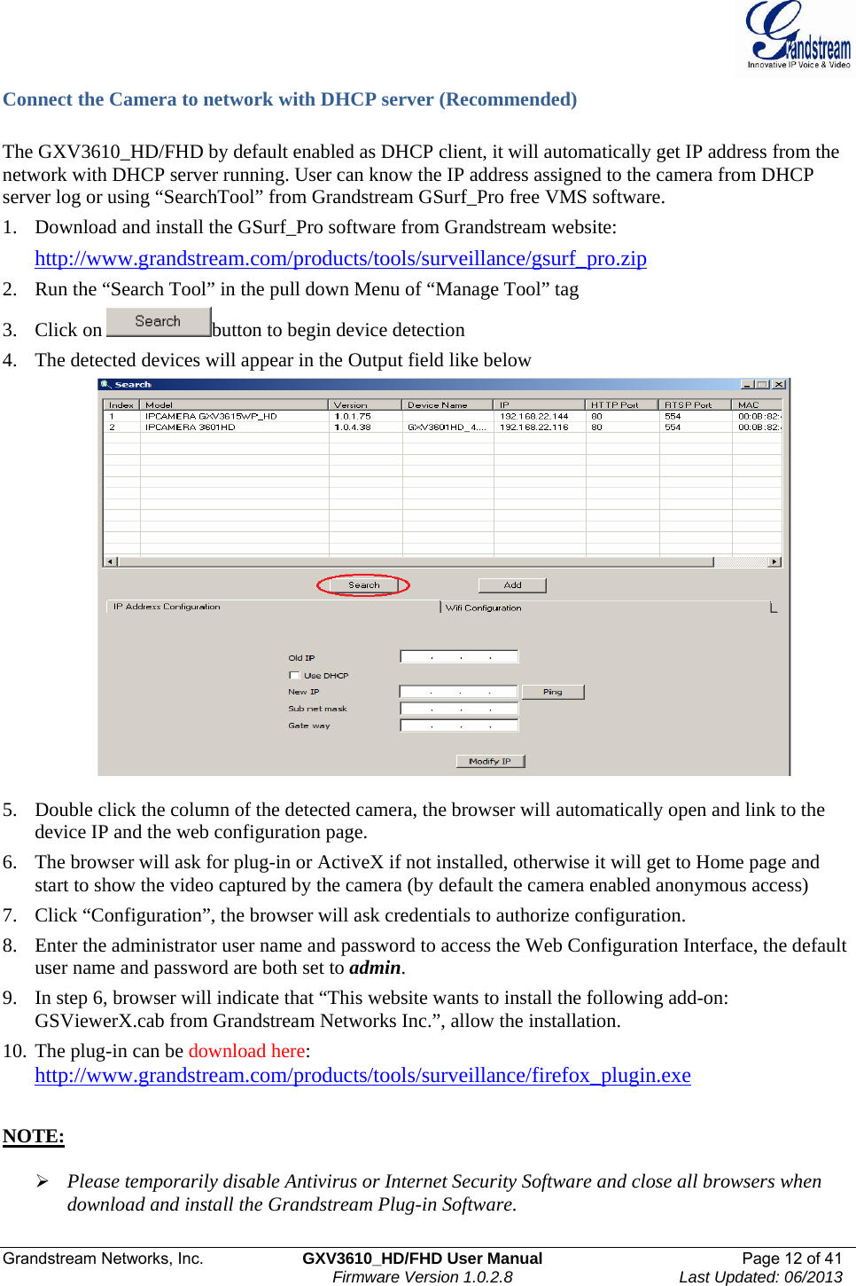  Grandstream Networks, Inc.  GXV3610_HD/FHD User Manual  Page 12 of 41    Firmware Version 1.0.2.8  Last Updated: 06/2013  Connect the Camera to network with DHCP server (Recommended)  The GXV3610_HD/FHD by default enabled as DHCP client, it will automatically get IP address from the network with DHCP server running. User can know the IP address assigned to the camera from DHCP server log or using “SearchTool” from Grandstream GSurf_Pro free VMS software.  1. Download and install the GSurf_Pro software from Grandstream website:  http://www.grandstream.com/products/tools/surveillance/gsurf_pro.zip   2. Run the “Search Tool” in the pull down Menu of “Manage Tool” tag 3. Click on  button to begin device detection 4. The detected devices will appear in the Output field like below   5. Double click the column of the detected camera, the browser will automatically open and link to the device IP and the web configuration page.  6. The browser will ask for plug-in or ActiveX if not installed, otherwise it will get to Home page and start to show the video captured by the camera (by default the camera enabled anonymous access)  7. Click “Configuration”, the browser will ask credentials to authorize configuration. 8. Enter the administrator user name and password to access the Web Configuration Interface, the default user name and password are both set to admin.  9. In step 6, browser will indicate that “This website wants to install the following add-on: GSViewerX.cab from Grandstream Networks Inc.”, allow the installation. 10. The plug-in can be download here:  http://www.grandstream.com/products/tools/surveillance/firefox_plugin.exe     NOTE:   ¾ Please temporarily disable Antivirus or Internet Security Software and close all browsers when download and install the Grandstream Plug-in Software.  