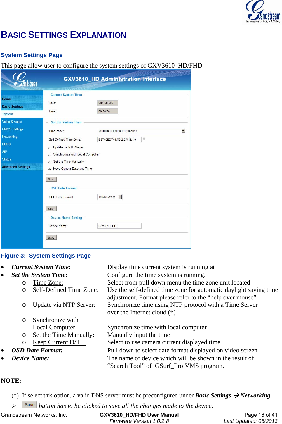  Grandstream Networks, Inc.  GXV3610_HD/FHD User Manual  Page 16 of 41    Firmware Version 1.0.2.8  Last Updated: 06/2013  BASIC SETTINGS EXPLANATION  System Settings Page  This page allow user to configure the system settings of GXV3610_HD/FHD.  Figure 3:  System Settings Page • Current System Time:     Display time current system is running at • Set the System Time:     Configure the time system is running.  o Time Zone:     Select from pull down menu the time zone unit located o Self-Defined Time Zone:   Use the self-defined time zone for automatic daylight saving time adjustment. Format please refer to the “help over mouse”  o Update via NTP Server:   Synchronize time using NTP protocol with a Time Server over the Internet cloud (*) o Synchronize with  Local Computer:    Synchronize time with local computer  o Set the Time Manually: Manually input the time o Keep Current D/T:    Select to use camera current displayed time • OSD Date Format:     Pull down to select date format displayed on video screen • Device Name:       The name of device which will be shown in the result of “Search Tool” of  GSurf_Pro VMS program.  NOTE:   (*)  If select this option, a valid DNS server must be preconfigured under Basic Settings Æ Networking ¾  button has to be clicked to save all the changes made to the device.  