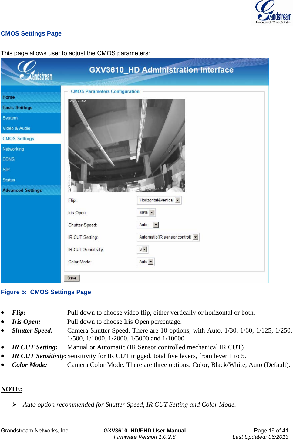  Grandstream Networks, Inc.  GXV3610_HD/FHD User Manual  Page 19 of 41    Firmware Version 1.0.2.8  Last Updated: 06/2013  CMOS Settings Page  This page allows user to adjust the CMOS parameters:  Figure 5:  CMOS Settings Page  • Flip:      Pull down to choose video flip, either vertically or horizontal or both.  • Iris Open:    Pull down to choose Iris Open percentage.  • Shutter Speed:   Camera Shutter Speed. There are 10 options, with Auto, 1/30, 1/60, 1/125, 1/250,       1/500, 1/1000, 1/2000, 1/5000 and 1/10000 • IR CUT Setting:  Manual or Automatic (IR Sensor controlled mechanical IR CUT) • IR CUT Sensitivity: Sensitivity for IR CUT trigged, total five levers, from lever 1 to 5.  • Color Mode:    Camera Color Mode. There are three options: Color, Black/White, Auto (Default).   NOTE:   ¾ Auto option recommended for Shutter Speed, IR CUT Setting and Color Mode.  