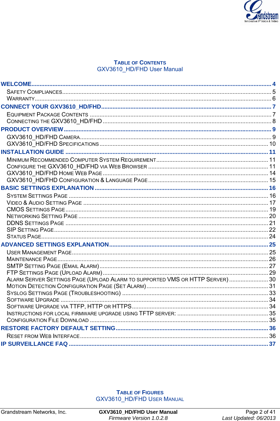  Grandstream Networks, Inc.  GXV3610_HD/FHD User Manual  Page 2 of 41    Firmware Version 1.0.2.8  Last Updated: 06/2013      TABLE OF CONTENTS GXV3610_HD/FHD User Manual  WELCOME.................................................................................................................................................... 4SAFETY COMPLIANCES................................................................................................................................. 5WARRANTY.................................................................................................................................................. 6CONNECT YOUR GXV3610_HD/FHD......................................................................................................... 7EQUIPMENT PACKAGE CONTENTS ................................................................................................................ 7CONNECTING THE GXV3610_HD/FHD ........................................................................................................ 8PRODUCT OVERVIEW................................................................................................................................ 9GXV3610_HD/FHD CAMERA...................................................................................................................... 9GXV3610_HD/FHD SPECIFICATIONS ........................................................................................................ 10INSTALLATION GUIDE .............................................................................................................................11MINIMUM RECOMMENDED COMPUTER SYSTEM REQUIREMENT..................................................................... 11CONFIGURE THE GXV3610_HD/FHD VIA WEB BROWSER .......................................................................... 11GXV3610_HD/FHD HOME WEB PAGE ...................................................................................................... 14GXV3610_HD/FHD CONFIGURATION &amp; LANGUAGE PAGE .......................................................................... 15BASIC SETTINGS EXPLANATION........................................................................................................... 16SYSTEM SETTINGS PAGE ........................................................................................................................... 16VIDEO &amp; AUDIO SETTING PAGE .................................................................................................................. 17CMOS SETTINGS PAGE ............................................................................................................................. 19NETWORKING SETTING PAGE ..................................................................................................................... 20DDNS SETTINGS PAGE ............................................................................................................................. 21SIP SETTING PAGE.................................................................................................................................... 22STATUS PAGE............................................................................................................................................ 24ADVANCED SETTINGS EXPLANATION..................................................................................................25USER MANAGEMENT PAGE......................................................................................................................... 25MAINTENANCE PAGE.................................................................................................................................. 26SMTP SETTING PAGE (EMAIL ALARM)........................................................................................................ 27FTP SETTINGS PAGE (UPLOAD ALARM)...................................................................................................... 29ALARM SERVER SETTINGS PAGE (UPLOAD ALARM TO SUPPORTED VMS OR HTTP SERVER) ........................ 30MOTION DETECTION CONFIGURATION PAGE (SET ALARM)........................................................................... 31SYSLOG SETTINGS PAGE (TROUBLESHOOTING) .......................................................................................... 33SOFTWARE UPGRADE ................................................................................................................................34SOFTWARE UPGRADE VIA TTFP, HTTP OR HTTPS.................................................................................... 34INSTRUCTIONS FOR LOCAL FIRMWARE UPGRADE USING TFTP SERVER: ........................................................ 35CONFIGURATION FILE DOWNLOAD .............................................................................................................. 35RESTORE FACTORY DEFAULT SETTING..............................................................................................36RESET FROM WEB INTERFACE.................................................................................................................... 36IP SURVEILLANCE FAQ ........................................................................................................................... 37      TABLE OF FIGURES GXV3610_HD/FHD USER MANUAL 