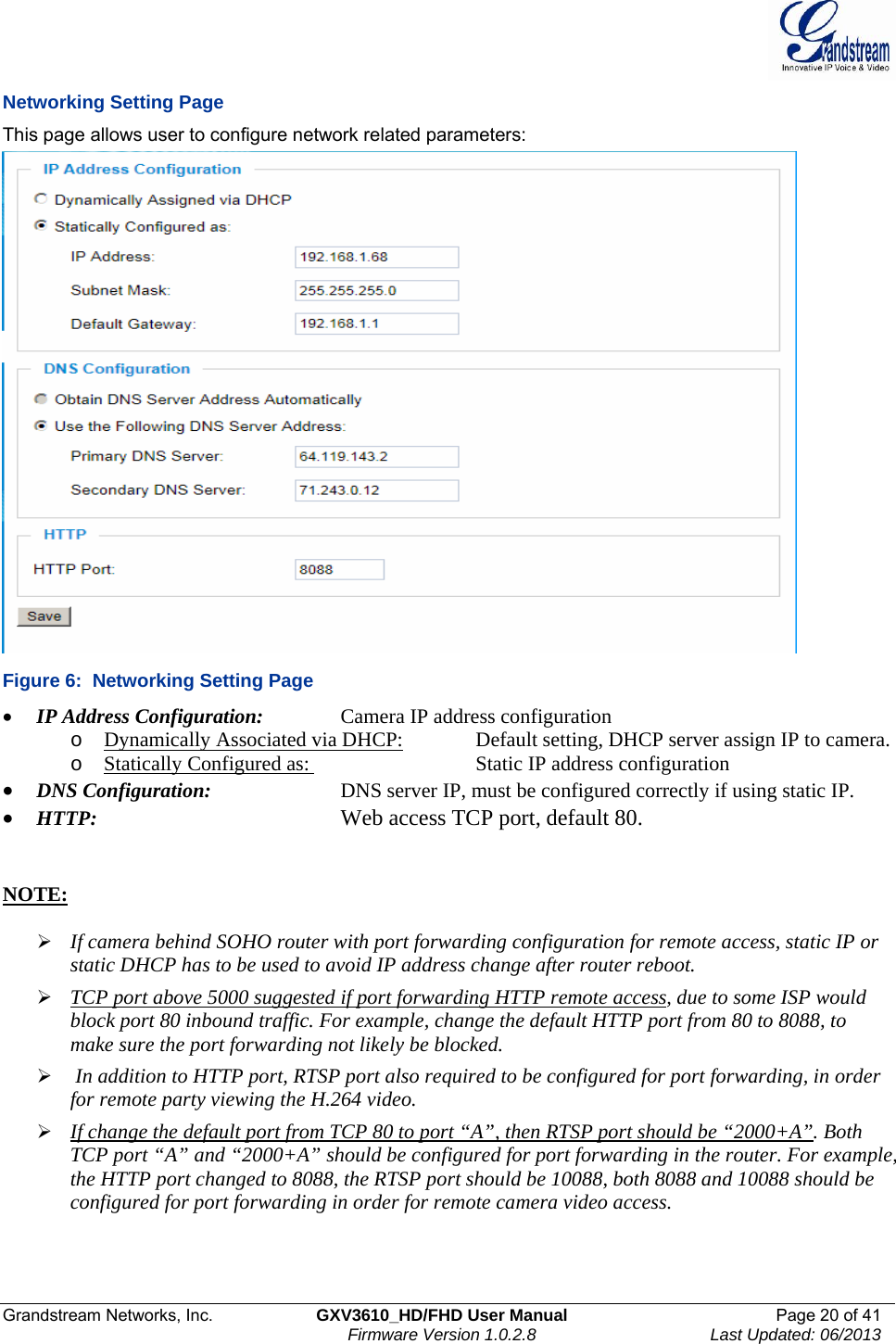  Grandstream Networks, Inc.  GXV3610_HD/FHD User Manual  Page 20 of 41    Firmware Version 1.0.2.8  Last Updated: 06/2013  Networking Setting Page This page allows user to configure network related parameters:  Figure 6:  Networking Setting Page • IP Address Configuration:    Camera IP address configuration o Dynamically Associated via DHCP:    Default setting, DHCP server assign IP to camera. o Statically Configured as:       Static IP address configuration • DNS Configuration:     DNS server IP, must be configured correctly if using static IP.  • HTTP:         Web access TCP port, default 80.    NOTE:   ¾ If camera behind SOHO router with port forwarding configuration for remote access, static IP or static DHCP has to be used to avoid IP address change after router reboot.  ¾ TCP port above 5000 suggested if port forwarding HTTP remote access, due to some ISP would block port 80 inbound traffic. For example, change the default HTTP port from 80 to 8088, to make sure the port forwarding not likely be blocked.  ¾  In addition to HTTP port, RTSP port also required to be configured for port forwarding, in order for remote party viewing the H.264 video.  ¾ If change the default port from TCP 80 to port “A”, then RTSP port should be “2000+A”. Both TCP port “A” and “2000+A” should be configured for port forwarding in the router. For example, the HTTP port changed to 8088, the RTSP port should be 10088, both 8088 and 10088 should be configured for port forwarding in order for remote camera video access.  