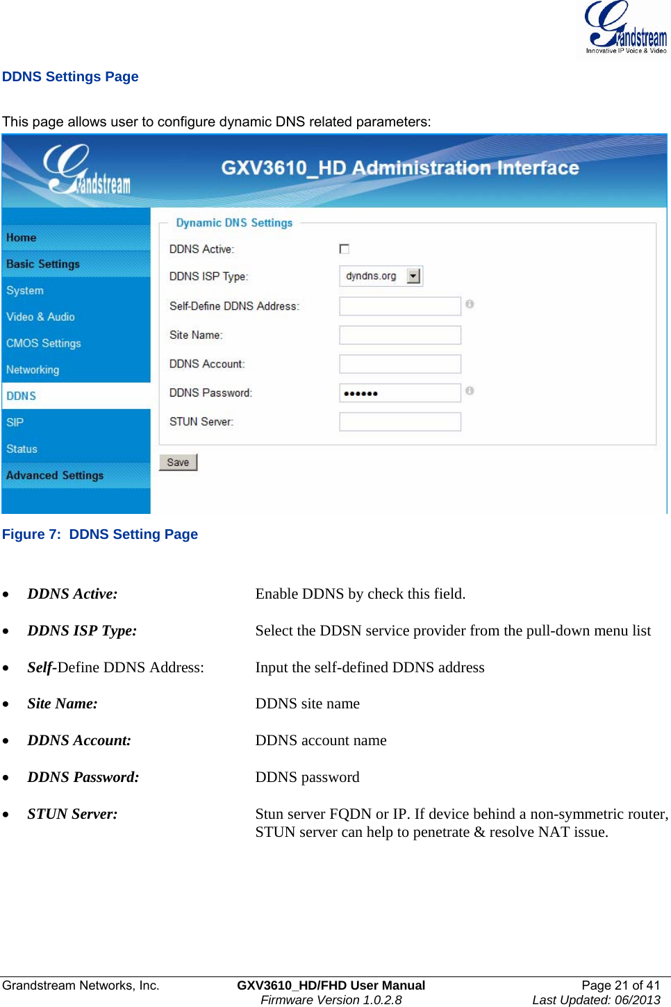  Grandstream Networks, Inc.  GXV3610_HD/FHD User Manual  Page 21 of 41    Firmware Version 1.0.2.8  Last Updated: 06/2013  DDNS Settings Page  This page allows user to configure dynamic DNS related parameters:  Figure 7:  DDNS Setting Page  • DDNS Active:       Enable DDNS by check this field.   • DDNS ISP Type:      Select the DDSN service provider from the pull-down menu list  • Self-Define DDNS Address:   Input the self-defined DDNS address  • Site Name:     DDNS site name  • DDNS Account:       DDNS account name  • DDNS Password:       DDNS password  • STUN Server:      Stun server FQDN or IP. If device behind a non-symmetric router,           STUN server can help to penetrate &amp; resolve NAT issue.     