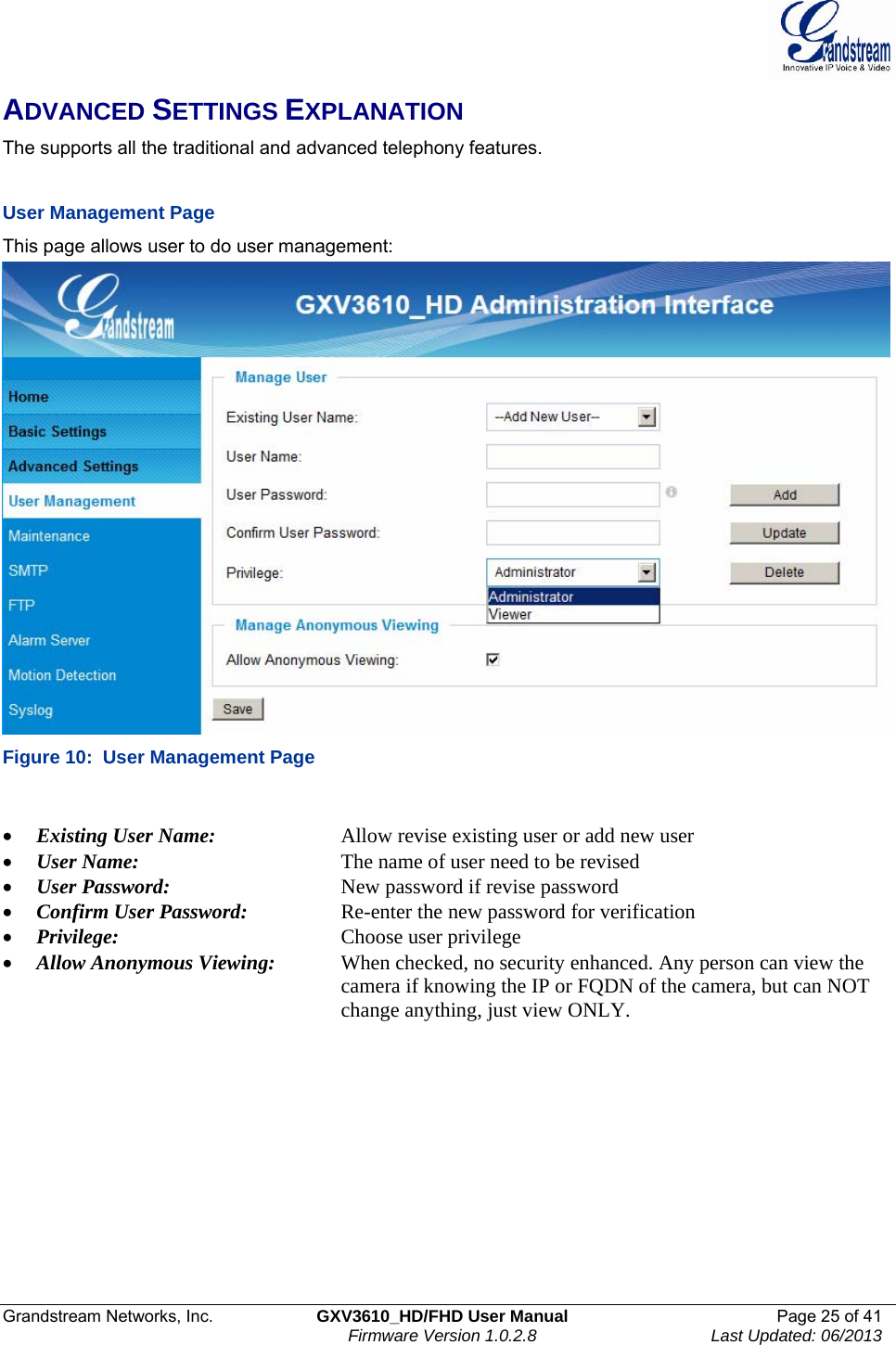  Grandstream Networks, Inc.  GXV3610_HD/FHD User Manual  Page 25 of 41    Firmware Version 1.0.2.8  Last Updated: 06/2013  ADVANCED SETTINGS EXPLANATION The supports all the traditional and advanced telephony features.     User Management Page  This page allows user to do user management:  Figure 10:  User Management Page  • Existing User Name:     Allow revise existing user or add new user • User Name:      The name of user need to be revised • User Password:       New password if revise password • Confirm User Password:     Re-enter the new password for verification • Privilege:     Choose user privilege • Allow Anonymous Viewing:  When checked, no security enhanced. Any person can view the       camera if knowing the IP or FQDN of the camera, but can NOT            change anything, just view ONLY.    