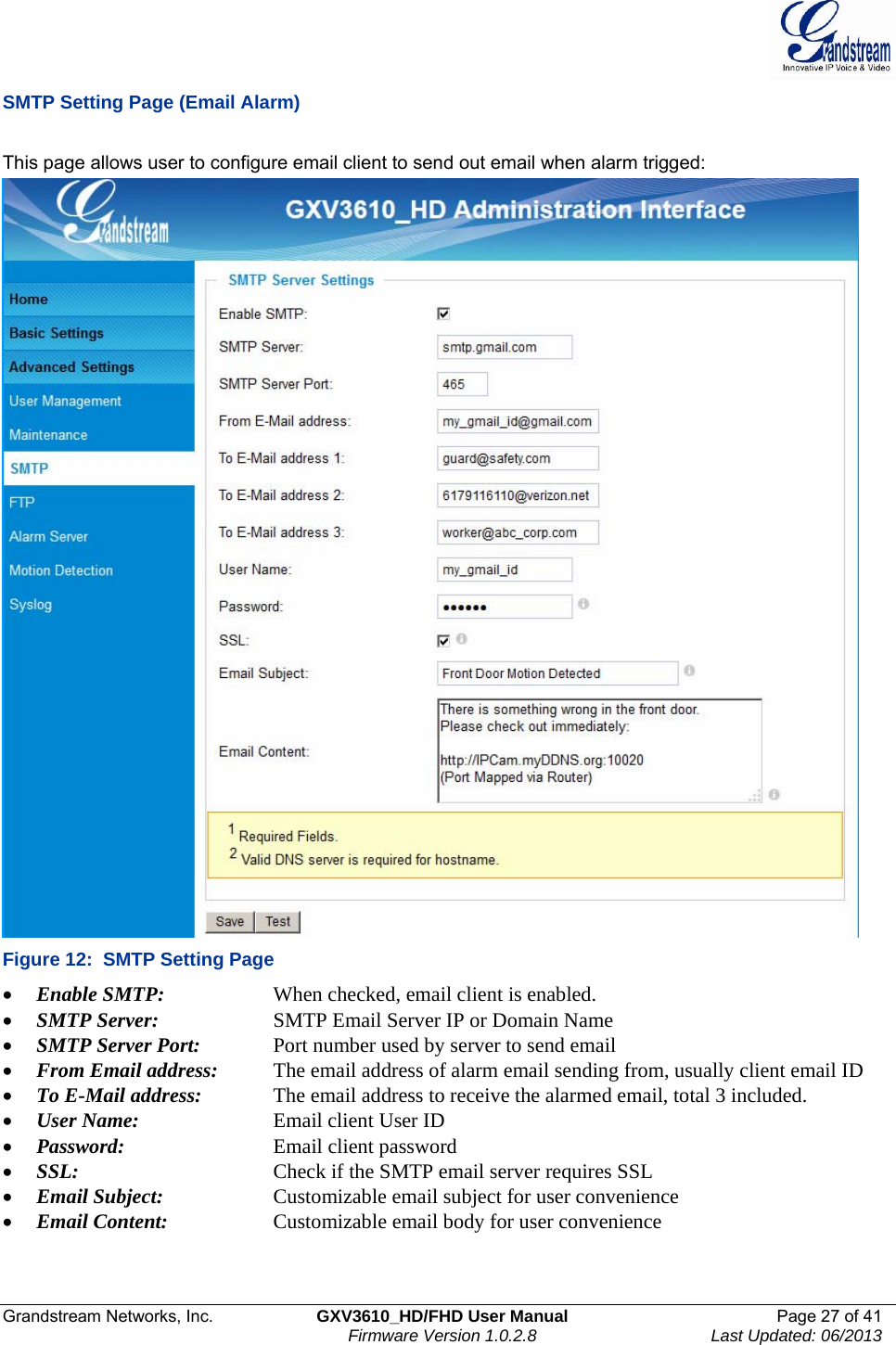  Grandstream Networks, Inc.  GXV3610_HD/FHD User Manual  Page 27 of 41    Firmware Version 1.0.2.8  Last Updated: 06/2013  SMTP Setting Page (Email Alarm)  This page allows user to configure email client to send out email when alarm trigged:  Figure 12:  SMTP Setting Page • Enable SMTP:      When checked, email client is enabled. • SMTP Server:    SMTP Email Server IP or Domain Name • SMTP Server Port:   Port number used by server to send email • From Email address:   The email address of alarm email sending from, usually client email ID • To E-Mail address:    The email address to receive the alarmed email, total 3 included.  • User Name:     Email client User ID • Password:      Email client password • SSL:      Check if the SMTP email server requires SSL • Email Subject:    Customizable email subject for user convenience • Email Content:    Customizable email body for user convenience    
