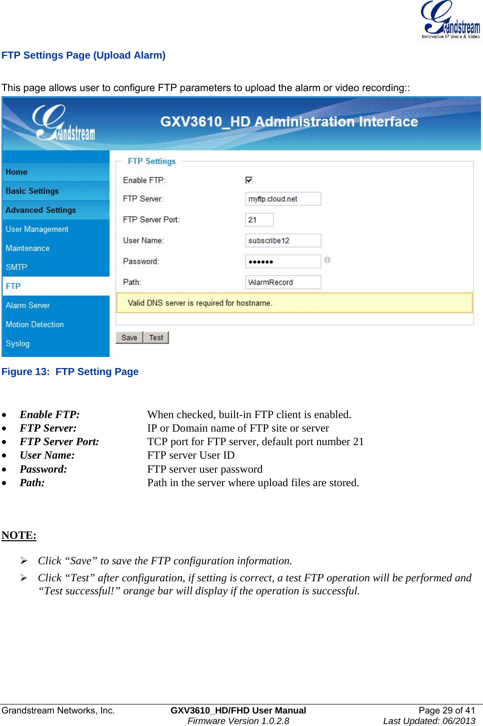  Grandstream Networks, Inc.  GXV3610_HD/FHD User Manual  Page 29 of 41    Firmware Version 1.0.2.8  Last Updated: 06/2013  FTP Settings Page (Upload Alarm)  This page allows user to configure FTP parameters to upload the alarm or video recording::  Figure 13:  FTP Setting Page  • Enable FTP:     When checked, built-in FTP client is enabled.  • FTP Server:     IP or Domain name of FTP site or server • FTP Server Port:     TCP port for FTP server, default port number 21 • User Name:     FTP server User ID • Password:      FTP server user password • Path:       Path in the server where upload files are stored.     NOTE:   ¾ Click “Save” to save the FTP configuration information. ¾ Click “Test” after configuration, if setting is correct, a test FTP operation will be performed and “Test successful!” orange bar will display if the operation is successful.  