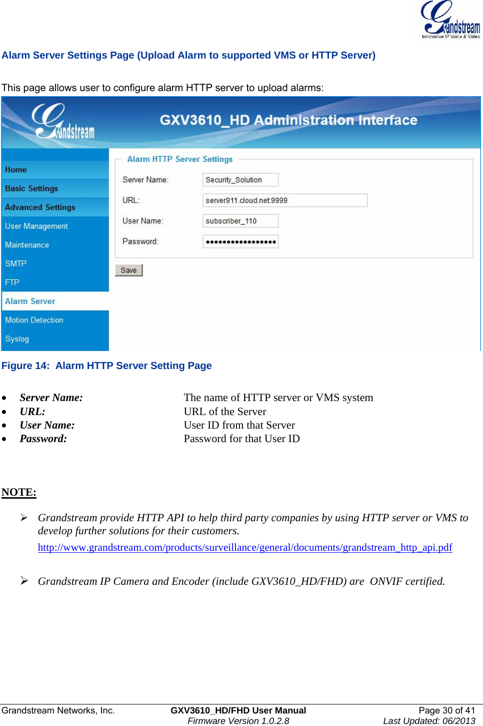  Grandstream Networks, Inc.  GXV3610_HD/FHD User Manual  Page 30 of 41    Firmware Version 1.0.2.8  Last Updated: 06/2013  Alarm Server Settings Page (Upload Alarm to supported VMS or HTTP Server)  This page allows user to configure alarm HTTP server to upload alarms:  Figure 14:  Alarm HTTP Server Setting Page  • Server Name:       The name of HTTP server or VMS system • URL:         URL of the Server • User Name:       User ID from that Server • Password:        Password for that User ID    NOTE:   ¾ Grandstream provide HTTP API to help third party companies by using HTTP server or VMS to develop further solutions for their customers.  http://www.grandstream.com/products/surveillance/general/documents/grandstream_http_api.pdf   ¾ Grandstream IP Camera and Encoder (include GXV3610_HD/FHD) are  ONVIF certified.         
