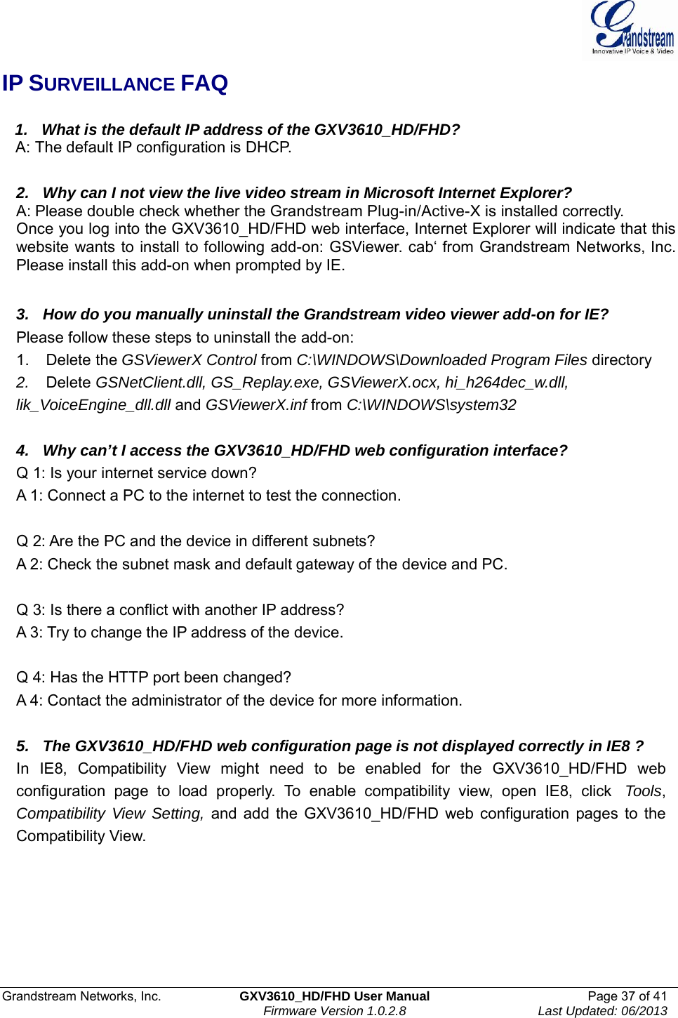  Grandstream Networks, Inc.  GXV3610_HD/FHD User Manual  Page 37 of 41    Firmware Version 1.0.2.8  Last Updated: 06/2013  IP SURVEILLANCE FAQ     1.   What is the default IP address of the GXV3610_HD/FHD?    A: The default IP configuration is DHCP.   2.   Why can I not view the live video stream in Microsoft Internet Explorer? A: Please double check whether the Grandstream Plug-in/Active-X is installed correctly. Once you log into the GXV3610_HD/FHD web interface, Internet Explorer will indicate that this website wants to install to following add-on: GSViewer. cab‘ from Grandstream Networks, Inc. Please install this add-on when prompted by IE.   3.   How do you manually uninstall the Grandstream video viewer add-on for IE? Please follow these steps to uninstall the add-on: 1.    Delete the GSViewerX Control from C:\WINDOWS\Downloaded Program Files directory 2.    Delete GSNetClient.dll, GS_Replay.exe, GSViewerX.ocx, hi_h264dec_w.dll, lik_VoiceEngine_dll.dll and GSViewerX.inf from C:\WINDOWS\system32   4.   Why can’t I access the GXV3610_HD/FHD web configuration interface? Q 1: Is your internet service down? A 1: Connect a PC to the internet to test the connection.   Q 2: Are the PC and the device in different subnets? A 2: Check the subnet mask and default gateway of the device and PC.   Q 3: Is there a conflict with another IP address? A 3: Try to change the IP address of the device.   Q 4: Has the HTTP port been changed? A 4: Contact the administrator of the device for more information.   5.   The GXV3610_HD/FHD web configuration page is not displayed correctly in IE8 ? In IE8, Compatibility View might need to be enabled for the GXV3610_HD/FHD web configuration page to load properly. To enable compatibility view, open IE8, click  Tools, Compatibility View Setting, and add the GXV3610_HD/FHD web configuration pages to the Compatibility View.   