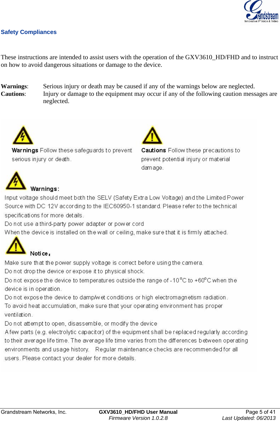  Grandstream Networks, Inc.  GXV3610_HD/FHD User Manual  Page 5 of 41    Firmware Version 1.0.2.8  Last Updated: 06/2013  Safety Compliances   These instructions are intended to assist users with the operation of the GXV3610_HD/FHD and to instruct on how to avoid dangerous situations or damage to the device.     Warnings:  Serious injury or death may be caused if any of the warnings below are neglected.  Cautions:   Injury or damage to the equipment may occur if any of the following caution messages are neglected.          