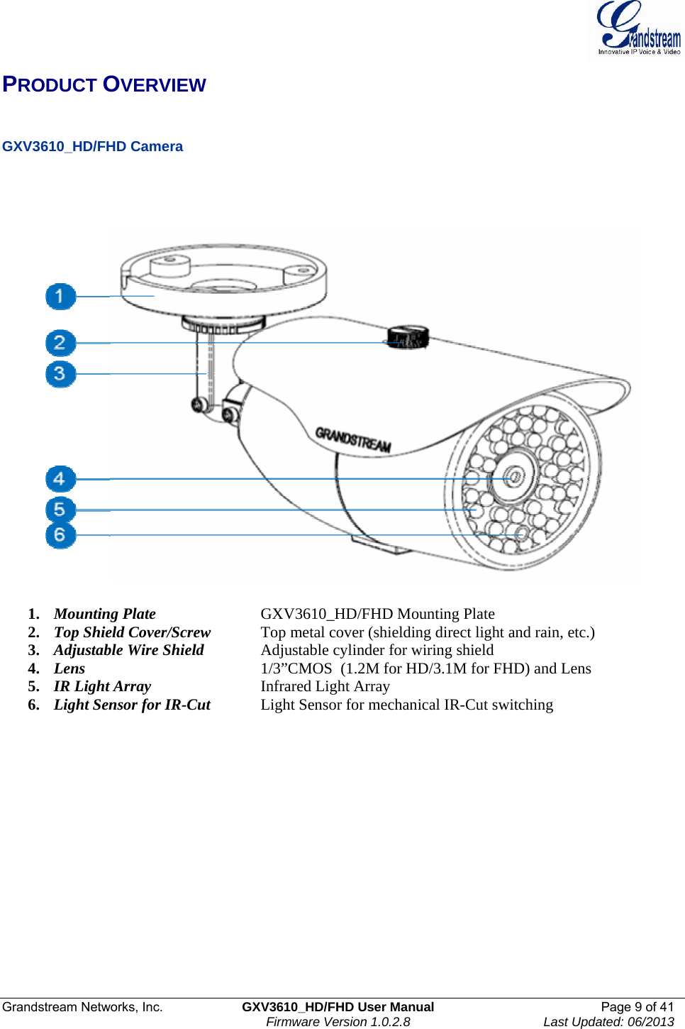  Grandstream Networks, Inc.  GXV3610_HD/FHD User Manual  Page 9 of 41    Firmware Version 1.0.2.8  Last Updated: 06/2013  PRODUCT OVERVIEW   GXV3610_HD/FHD Camera        1. Mounting Plate     GXV3610_HD/FHD Mounting Plate 2. Top Shield Cover/Screw  Top metal cover (shielding direct light and rain, etc.) 3. Adjustable Wire Shield   Adjustable cylinder for wiring shield 4. Lens       1/3”CMOS  (1.2M for HD/3.1M for FHD) and Lens  5. IR Light Array      Infrared Light Array 6. Light Sensor for IR-Cut  Light Sensor for mechanical IR-Cut switching   