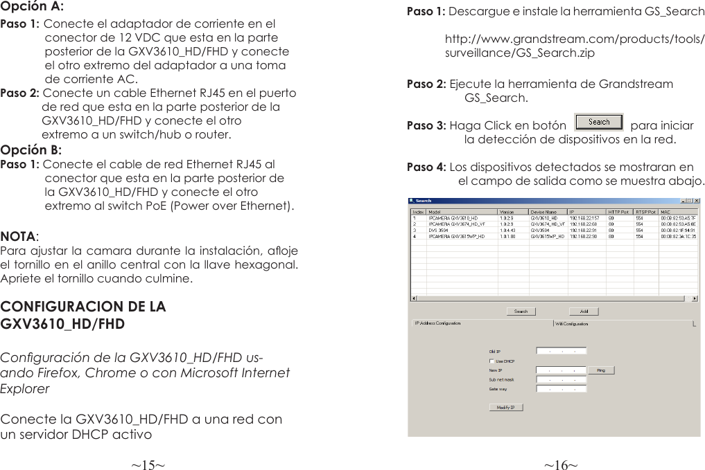 ~15~ ~16~CONFIGURACION DE LA GXV3610_HD/FHDConguración de la GXV3610_HD/FHD us-ando Firefox, Chrome o con Microsoft Internet Explorer Paso 1: Descargue e instale la herramienta GS_Search                          http://www.grandstream.com/products/tools/            surveillance/GS_Search.zipPaso 2: Ejecute la herramienta de Grandstream                  GS_Search.Paso 3: Haga Click en botón                    para iniciar                   la detección de dispositivos en la red.Paso 4: Los dispositivos detectados se mostraran en                   el campo de salida como se muestra abajo.Opción A:Paso 1: Conecte el adaptador de corriente en el               conector de 12 VDC que esta en la parte               posterior de la GXV3610_HD/FHD y conecte               el otro extremo del adaptador a una toma               de corriente AC.Paso 2: Conecte un cable Ethernet RJ45 en el puerto             de red que esta en la parte posterior de la             GXV3610_HD/FHD y conecte el otro             extremo a un switch/hub o router.Opción B:Paso 1: Conecte el cable de red Ethernet RJ45 al               conector que esta en la parte posterior de               la GXV3610_HD/FHD y conecte el otro              extremo al switch PoE (Power over Ethernet).NOTA:Para ajustar la camara durante la instalación, aoje el tornillo en el anillo central con la llave hexagonal. Apriete el tornillo cuando culmine.Conecte la GXV3610_HD/FHD a una red con un servidor DHCP activo