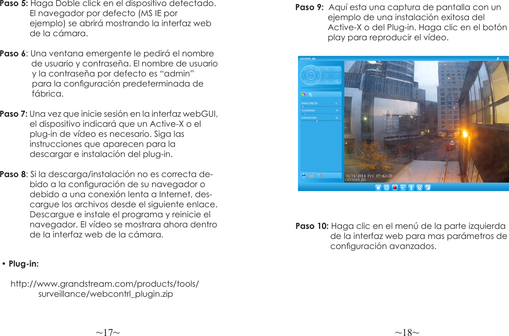 ~17~ ~18~Paso 5: Haga Doble click en el dispositivo detectado.              El navegador por defecto (MS IE por              ejemplo) se abrirá mostrando la interfaz web              de la cámara.Paso 6: Una ventana emergente le pedirá el nombre               de usuario y contraseña. El nombre de usuario              y la contraseña por defecto es “admin”              para la conguración predeterminada de              fábrica.Paso 7: Una vez que inicie sesión en la interfaz webGUI,             el dispositivo indicará que un Active-X o el               plug-in de vídeo es necesario. Siga las              instrucciones que aparecen para la              descargar e instalación del plug-in. Paso 8: Si la descarga/instalación no es correcta de-             bido a la conguración de su navegador o             debido a una conexión lenta a Internet, des-             cargue los archivos desde el siguiente enlace.             Descargue e instale el programa y reinicie el              navegador. El vídeo se mostrara ahora dentro             de la interfaz web de la cámara.Paso 9:  Aquí esta una captura de pantalla con un               ejemplo de una instalación exitosa del               Active-X o del Plug-in. Haga clic en el botón               play para reproducir el vídeo.Paso 10: Haga clic en el menú de la parte izquierda                de la interfaz web para mas parámetros de               conguración avanzados.• Plug-in:     http://www.grandstream.com/products/tools/                surveillance/webcontrl_plugin.zip