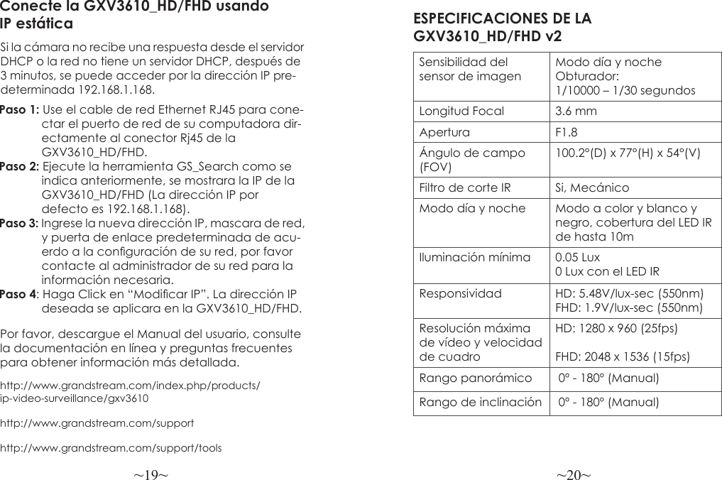 ~19~ ~20~Por favor, descargue el Manual del usuario, consulte la documentación en línea y preguntas frecuentes para obtener información más detallada.http://www.grandstream.com/index.php/products/ip-video-surveillance/gxv3610http://www.grandstream.com/support http://www.grandstream.com/support/toolsConecte la GXV3610_HD/FHD usandoIP estáticaSi la cámara no recibe una respuesta desde el servidorDHCP o la red no tiene un servidor DHCP, después de3 minutos, se puede acceder por la dirección IP pre-determinada 192.168.1.168.Paso 1: Use el cable de red Ethernet RJ45 para cone-             ctar el puerto de red de su computadora dir-             ectamente al conector Rj45 de la              GXV3610_HD/FHD.Paso 2: Ejecute la herramienta GS_Search como se              indica anteriormente, se mostrara la IP de la             GXV3610_HD/FHD (La dirección IP por              defecto es 192.168.1.168).Paso 3: Ingrese la nueva dirección IP, mascara de red,             y puerta de enlace predeterminada de acu-             erdo a la conguración de su red, por favor              contacte al administrador de su red para la             información necesaria.Paso 4: Haga Click en “Modicar IP”. La dirección IP             deseada se aplicara en la GXV3610_HD/FHD.ESPECIFICACIONES DE LA GXV3610_HD/FHD v2Sensibilidad del sensor de imagenModo día y noche Obturador:1/10000 – 1/30 segundosLongitud Focal 3.6 mmApertura F1.8Ángulo de campo (FOV)100.2°(D) x 77°(H) x 54°(V)Filtro de corte IR Si, MecánicoModo día y noche Modo a color y blanco y negro, cobertura del LED IR de hasta 10mIluminación mínima 0.05 Lux0 Lux con el LED IR Responsividad HD: 5.48V/lux-sec (550nm)FHD: 1.9V/lux-sec (550nm)Resolución máxima de vídeo y velocidad de cuadroHD: 1280 x 960 (25fps)FHD: 2048 x 1536 (15fps)Rango panorámico  0º - 180º (Manual)Rango de inclinación  0º - 180º (Manual)