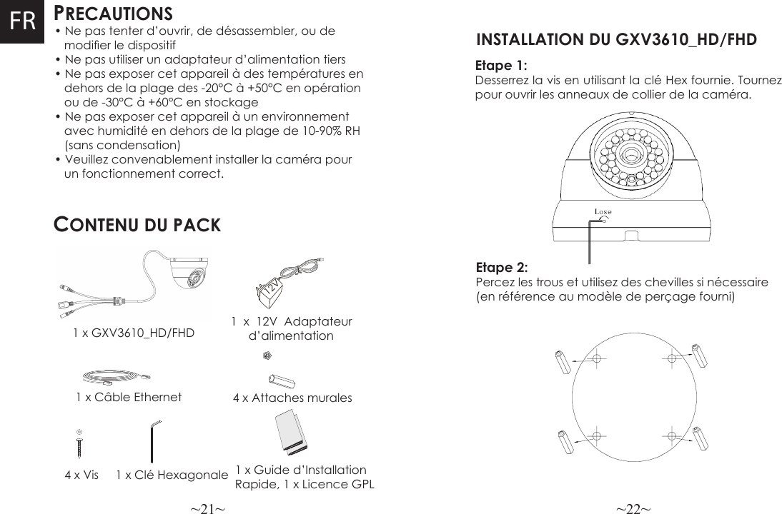 ~21~ ~22~FR PRECAUTIONSCONTENU DU PACK1 x 12V Adaptateur d’alimentation4 x Attaches murales• Ne pas tenter d’ouvrir, de désassembler, ou de    modier le dispositif• Ne pas utiliser un adaptateur d’alimentation tiers• Ne pas exposer cet appareil à des températures en   dehors de la plage des -20°C à +50°C en opération   ou de -30°C à +60°C en stockage• Ne pas exposer cet appareil à un environnement    avec humidité en dehors de la plage de 10-90% RH   (sans condensation)• Veuillez convenablement installer la caméra pour   un fonctionnement correct.      1 x GXV3610_HD/FHD1 x Câble Ethernet4 x Vis 1 x Clé Hexagonale 1 x Guide d’Installation Rapide, 1 x Licence GPL12VEtape 1: Desserrez la vis en utilisant la clé Hex fournie. Tournez pour ouvrir les anneaux de collier de la caméra. INSTALLATION DU GXV3610_HD/FHD Etape 2: Percez les trous et utilisez des chevilles si nécessaire (en référence au modèle de perçage fourni)