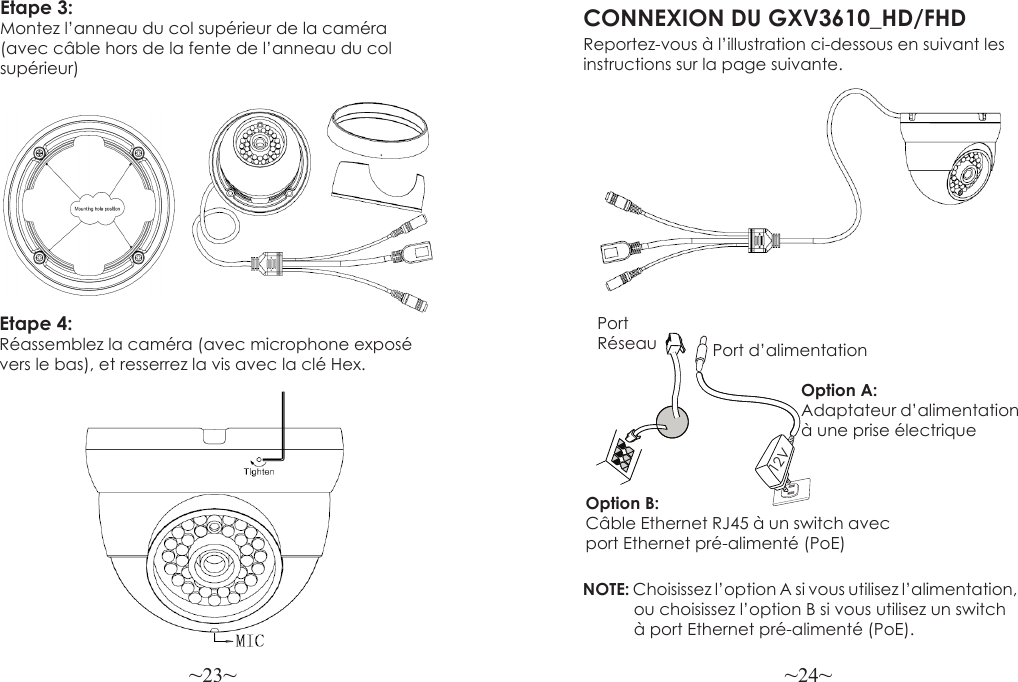 ~23~ ~24~Etape 3: Montez l’anneau du col supérieur de la caméra (avec câble hors de la fente de l’anneau du col supérieur)CONNEXION DU GXV3610_HD/FHDReportez-vous à l’illustration ci-dessous en suivant lesinstructions sur la page suivante.NOTE: Choisissez l’option A si vous utilisez l’alimentation,            ou choisissez l’option B si vous utilisez un switch            à port Ethernet pré-alimenté (PoE).Option B: Câble Ethernet RJ45 à un switch avec port Ethernet pré-alimenté (PoE)Option A: Adaptateur d’alimentation à une prise électriquePort Réseau Port d’alimentation12VEtape 4: Réassemblez la caméra (avec microphone exposé vers le bas), et resserrez la vis avec la clé Hex.