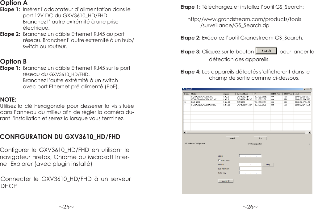 ~25~ ~26~Etape 1: Téléchargez et  installez l’outil  GS_Search:                               http://www.grandstream.com/products/tools               /surveillance/GS_Search.zipEtape 2: Exécutez l’outil Grandstream GS_Search.Etape 3: Cliquez sur le bouton                  pour lancer la                     détection des appareils.Etape 4: Les appareils détectés s’afcheront dans le                     champ de sortie comme ci-dessous.Option AEtape 1:  Insérez l’adaptateur d’alimentation dans le                 port 12V DC du GXV3610_HD/FHD.                 Branchez l’ autre extrémité à une prise                 électrique.Etape 2:  Branchez un câble Ethernet RJ45 au port                     réseau. Branchez l’ autre extremité à un hub/                switch ou routeur.Option BEtape 1:  Branchez un câble Ethernet RJ45 sur le port                 réseau du GXV3610_HD/FHD.                 Branchez l’autre extrémité à un switch                avec port Ethernet pré-alimenté (PoE).NOTE: Utilisez la clé héxagonale pour desserrer la vis située dans l’anneau du milieu an de régler la caméra du-rant l’installation et serrez la lorsque vous terminez.CONFIGURATION DU GXV3610_HD/FHDCongurer  le  GXV3610_HD/FHD  en  utilisant  le navigateur Firefox, Chrome ou Microsoft Inter-net Explorer (avec plugin installé) Connecter le GXV3610_HD/FHD à un serveur DHCP