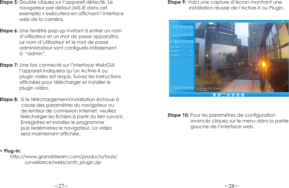 ~27~ ~28~Etape 5: Double cliquez sur l’appareil détecté. Le                navigateur par défaut (MS IE dans cet                exemple) s’exécutera en afchant l’interface               web de la caméra.Etape 6: Une fenêtre pop-up invitant à entrer un nom               d’utilisateur et un mot de passe apparaîtra.                Le nom d’utilisateur et le mot de passe                administrateur sont congurés initialement                à  “admin”.Etape 7: Une fois connecté sur l’interface WebGUI               l’appareil indiquera qu’un Active-X ou                plugin vidéo est requis. Suivez les instructions                afchées pour télécharger et installer le                plugin vidéo.Etape 8:  Si le téléchargement/installation échoue à              cause des paramètres du navigateur ou                 de lenteur de connexion Internet, veuillez                 télécharger les chiers à partir du lien suivant.                   Enregistrez et installez le programme                 puis redémarrez le navigateur. La vidéo                 sera maintenant afchée.• Plug-in:         http://www.grandstream.com/products/tools/                   surveillance/webcontrl_plugin.zipEtape 9: Voici une capture d’écran montrant une                 installation réussie de l’Active-X ou Plugin.Etape 10: Pour les paramètres de conguration                 avancés cliquez sur le menu dans la partie                 gauche de l’interface web.